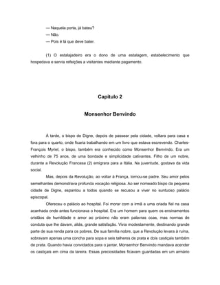 — Naquela porta, já bateu?
— Não.
— Pois é lá que deve bater.
(1) O estalajadeiro era o dono de uma estalagem, estabelecimento que
hospedava e servia refeições a visitantes mediante pagamento.
Capítulo 2
Monsenhor Benvindo
À tarde, o bispo de Digne, depois de passear pela cidade, voltara para casa e
fora para o quarto, onde ficaria trabalhando em um livro que estava escrevendo. Charles-
François Myriel, o bispo, também era conhecido como Monsenhor Benvindo. Era um
velhinho de 75 anos, de uma bondade e simplicidade cativantes. Filho de um nobre,
durante a Revolução Francesa (2) emigrara para a Itália. Na juventude, gostava da vida
social.
Mas, depois da Revolução, ao voltar à França, tornou-se padre. Seu amor pelos
semelhantes demonstrava profunda vocação religiosa. Ao ser nomeado bispo da pequena
cidade de Digne, espantou a todos quando se recusou a viver no suntuoso palácio
episcopal.
Ofereceu o palácio ao hospital. Foi morar com a irmã e uma criada fiel na casa
acanhada onde antes funcionava o hospital. Era um homem para quem os ensinamentos
cristãos de humildade e amor ao próximo não eram palavras ocas, mas normas de
conduta que lhe davam, aliás, grande satisfação. Vivia modestamente, destinando grande
parte de sua renda para os pobres. De sua família nobre, que a Revolução levara à ruína,
sobravam apenas uma concha para sopa e seis talheres de prata e dois castiçais também
de prata. Quando havia convidados para o jantar, Monsenhor Benvindo mandava acender
os castiçais em cima da lareira. Essas preciosidades ficavam guardadas em um armário
 