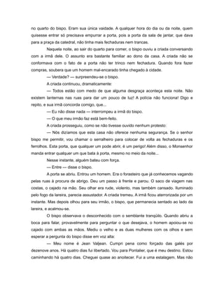 no quarto do bispo. Eram sua única vaidade. A qualquer hora do dia ou da noite, quem
quisesse entrar só precisava empurrar a porta, pois a porta da sala de jantar, que dava
para a praça da catedral, não tinha mais fechaduras nem trancas.
Naquela noite, ao sair do quarto para comer, o bispo ouviu a criada conversando
com a irmã dele. O assunto era bastante familiar ao dono da casa. A criada não se
conformava com o fato de a porta não ter trinco nem fechadura. Quando fora fazer
compras, soubera que um homem mal-encarado tinha chegado à cidade.
— Verdade? — surpreendeu-se o bispo.
A criada continuou, dramaticamente:
— Todos estão com medo de que alguma desgraça aconteça esta noite. Não
existem lanternas nas ruas para dar um pouco de luz! A polícia não funciona! Digo e
repito, e sua irmã concorda comigo, que...
— Eu não disse nada — interrompeu a irmã do bispo.
— O que meu irmão faz está bem-feito.
A criada prosseguiu, como se não tivesse ouvido nenhum protesto:
— Nós dizíamos que esta casa não oferece nenhuma segurança. Se o senhor
bispo me permitir, vou chamar o serralheiro para colocar de volta as fechaduras e os
ferrolhos. Esta porta, que qualquer um pode abrir, é um perigo! Além disso, o Monsenhor
manda entrar qualquer um que bata à porta, mesmo no meio da noite...
Nesse instante, alguém bateu com força.
— Entre — disse o bispo.
A porta se abriu. Entrou um homem. Era o forasteiro que já conhecemos vagando
pelas ruas à procura de abrigo. Deu um passo à frente e parou. O saco de viagem nas
costas, o cajado na mão. Seu olhar era rude, violento, mas também cansado. Iluminado
pelo fogo da lareira, parecia assustador. A criada tremeu. A irmã ficou aterrorizada por um
instante. Mas depois olhou para seu irmão, o bispo, que permanecia sentado ao lado da
lareira, e acalmou-se.
O bispo observava o desconhecido com o semblante tranqüilo. Quando abriu a
boca para falar, provavelmente para perguntar o que desejava, o homem apoiou-se no
cajado com ambas as mãos. Mediu o velho e as duas mulheres com os olhos e sem
esperar a pergunta do bispo disse em voz alta:
— Meu nome é Jean Valjean. Cumpri pena como forçado das galés por
dezenove anos. Há quatro dias fui libertado. Vou para Pontalier, que é meu destino. Estou
caminhando há quatro dias. Cheguei quase ao anoitecer. Fui a uma estalagem. Mas não
 