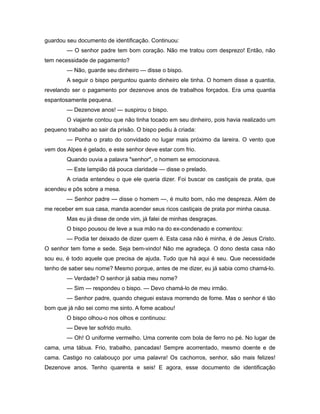 guardou seu documento de identificação. Continuou:
— O senhor padre tem bom coração. Não me tratou com desprezo! Então, não
tem necessidade de pagamento?
— Não, guarde seu dinheiro — disse o bispo.
A seguir o bispo perguntou quanto dinheiro ele tinha. O homem disse a quantia,
revelando ser o pagamento por dezenove anos de trabalhos forçados. Era uma quantia
espantosamente pequena.
— Dezenove anos! — suspirou o bispo.
O viajante contou que não tinha tocado em seu dinheiro, pois havia realizado um
pequeno trabalho ao sair da prisão. O bispo pediu à criada:
— Ponha o prato do convidado no lugar mais próximo da lareira. O vento que
vem dos Alpes é gelado, e este senhor deve estar com frio.
Quando ouvia a palavra "senhor", o homem se emocionava.
— Este lampião dá pouca claridade — disse o prelado.
A criada entendeu o que ele queria dizer. Foi buscar os castiçais de prata, que
acendeu e pôs sobre a mesa.
— Senhor padre — disse o homem —, é muito bom, não me despreza. Além de
me receber em sua casa, manda acender seus ricos castiçais de prata por minha causa.
Mas eu já disse de onde vim, já falei de minhas desgraças.
O bispo pousou de leve a sua mão na do ex-condenado e comentou:
— Podia ter deixado de dizer quem é. Esta casa não é minha, é de Jesus Cristo.
O senhor tem fome e sede. Seja bem-vindo! Não me agradeça. O dono desta casa não
sou eu, é todo aquele que precisa de ajuda. Tudo que há aqui é seu. Que necessidade
tenho de saber seu nome? Mesmo porque, antes de me dizer, eu já sabia como chamá-lo.
— Verdade? O senhor já sabia meu nome?
— Sim — respondeu o bispo. — Devo chamá-lo de meu irmão.
— Senhor padre, quando cheguei estava morrendo de fome. Mas o senhor é tão
bom que já não sei como me sinto. A fome acabou!
O bispo olhou-o nos olhos e continuou:
— Deve ter sofrido muito.
— Oh! O uniforme vermelho. Uma corrente com bola de ferro no pé. No lugar de
cama, uma tábua. Frio, trabalho, pancadas! Sempre acorrentado, mesmo doente e de
cama. Castigo no calabouço por uma palavra! Os cachorros, senhor, são mais felizes!
Dezenove anos. Tenho quarenta e seis! E agora, esse documento de identificação
 