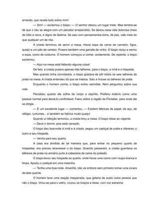 amarelo, que revela tudo sobre mim!
— Sim! — exclamou o bispo. — O senhor deixou um lugar triste. Mas lembre-se
de que o céu se alegra com um pecador arrependido. Se deixou essa vida dolorosa cheio
de ódio e raiva, é digno de lástima. Se saiu com pensamentos bons, de paz, vale mais do
que qualquer um de nós.
A criada terminou de servir a mesa. Havia sopa de carne de carneiro, figos,
queijo e um pão de centeio. Pusera também uma garrafa de vinho. O bispo rezou e serviu
a sopa, como de costume. O homem começou a comer, avidamente. De repente, o bispo
exclamou:
— Aqui na mesa está faltando alguma coisa!
De fato, a criada pusera apenas três talheres, para o bispo, a irmã e o hóspede.
Mas quando tinha convidados, o bispo gostava de pôr todos os seis talheres de
prata na mesa. A criada entendeu do que se tratava. Saiu e trouxe os talheres de prata.
Enquanto o homem comia, o bispo evitou sermões. Nem perguntou sobre sua
vida.
Percebeu quanto ele sofria de corpo e espírito. Preferiu tratá-lo como uma
pessoa normal para deixá-lo confortável. Falou sobre a região de Pontalier, para onde ele
se dirigia.
— É um excelente lugar — comentou. — Existem fábricas de papel, de aço, de
relógio, curtumes... e também se fabrica muito queijo!
Quando a refeição terminou, a criada tirou a mesa. O bispo disse ao viajante:
— Deve ir dormir, pois está cansado.
O bispo deu boa-noite à irmã e à criada, pegou um castiçal de prata e ofereceu o
outro a seu hóspede.
— Venha para seu quarto.
A casa era dividida de tal maneira que, para entrar no pequeno quarto de
hóspedes, era preciso atravessar o do bispo. Quando passaram, a criada guardava os
talheres de prata no armário junto à cabeceira da cama do prelado.
O bispo levou seu hóspede ao quarto, onde havia uma cama com roupa branca e
limpa. Apoiou o castiçal em uma mesinha.
— Tenha uma boa-noite. Amanhã, não vá embora sem primeiro tomar uma xícara
de leite quente.
O homem teve uma reação inesperada, que gelaria de susto outra pessoa que
não o bispo. Virou-se para o velho, cruzou os braços e disse, com voz estranha:
 