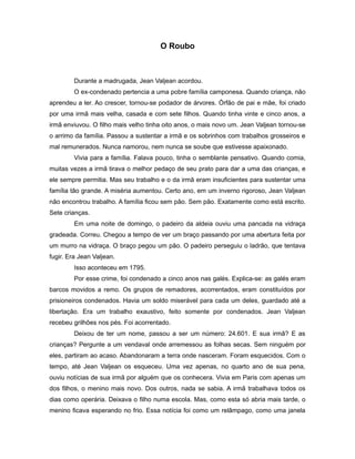 O Roubo
Durante a madrugada, Jean Valjean acordou.
O ex-condenado pertencia a uma pobre família camponesa. Quando criança, não
aprendeu a ler. Ao crescer, tornou-se podador de árvores. Órfão de pai e mãe, foi criado
por uma irmã mais velha, casada e com sete filhos. Quando tinha vinte e cinco anos, a
irmã enviuvou. O filho mais velho tinha oito anos, o mais novo um. Jean Valjean tornou-se
o arrimo da família. Passou a sustentar a irmã e os sobrinhos com trabalhos grosseiros e
mal remunerados. Nunca namorou, nem nunca se soube que estivesse apaixonado.
Vivia para a família. Falava pouco, tinha o semblante pensativo. Quando comia,
muitas vezes a irmã tirava o melhor pedaço de seu prato para dar a uma das crianças, e
ele sempre permitia. Mas seu trabalho e o da irmã eram insuficientes para sustentar uma
família tão grande. A miséria aumentou. Certo ano, em um inverno rigoroso, Jean Valjean
não encontrou trabalho. A família ficou sem pão. Sem pão. Exatamente como está escrito.
Sete crianças.
Em uma noite de domingo, o padeiro da aldeia ouviu uma pancada na vidraça
gradeada. Correu. Chegou a tempo de ver um braço passando por uma abertura feita por
um murro na vidraça. O braço pegou um pão. O padeiro perseguiu o ladrão, que tentava
fugir. Era Jean Valjean.
Isso aconteceu em 1795.
Por esse crime, foi condenado a cinco anos nas galés. Explica-se: as galés eram
barcos movidos a remo. Os grupos de remadores, acorrentados, eram constituídos por
prisioneiros condenados. Havia um soldo miserável para cada um deles, guardado até a
libertação. Era um trabalho exaustivo, feito somente por condenados. Jean Valjean
recebeu grilhões nos pés. Foi acorrentado.
Deixou de ter um nome, passou a ser um número: 24.601. E sua irmã? E as
crianças? Pergunte a um vendaval onde arremessou as folhas secas. Sem ninguém por
eles, partiram ao acaso. Abandonaram a terra onde nasceram. Foram esquecidos. Com o
tempo, até Jean Valjean os esqueceu. Uma vez apenas, no quarto ano de sua pena,
ouviu notícias de sua irmã por alguém que os conhecera. Vivia em Paris com apenas um
dos filhos, o menino mais novo. Dos outros, nada se sabia. A irmã trabalhava todos os
dias como operária. Deixava o filho numa escola. Mas, como esta só abria mais tarde, o
menino ficava esperando no frio. Essa notícia foi como um relâmpago, como uma janela
 
