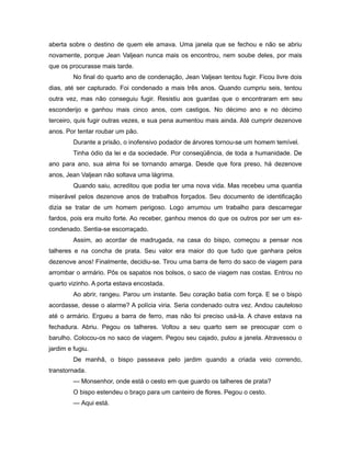 aberta sobre o destino de quem ele amava. Uma janela que se fechou e não se abriu
novamente, porque Jean Valjean nunca mais os encontrou, nem soube deles, por mais
que os procurasse mais tarde.
No final do quarto ano de condenação, Jean Valjean tentou fugir. Ficou livre dois
dias, até ser capturado. Foi condenado a mais três anos. Quando cumpriu seis, tentou
outra vez, mas não conseguiu fugir. Resistiu aos guardas que o encontraram em seu
esconderijo e ganhou mais cinco anos, com castigos. No décimo ano e no décimo
terceiro, quis fugir outras vezes, e sua pena aumentou mais ainda. Até cumprir dezenove
anos. Por tentar roubar um pão.
Durante a prisão, o inofensivo podador de árvores tornou-se um homem temível.
Tinha ódio da lei e da sociedade. Por conseqüência, de toda a humanidade. De
ano para ano, sua alma foi se tornando amarga. Desde que fora preso, há dezenove
anos, Jean Valjean não soltava uma lágrima.
Quando saiu, acreditou que podia ter uma nova vida. Mas recebeu uma quantia
miserável pelos dezenove anos de trabalhos forçados. Seu documento de identificação
dizia se tratar de um homem perigoso. Logo arrumou um trabalho para descarregar
fardos, pois era muito forte. Ao receber, ganhou menos do que os outros por ser um ex-
condenado. Sentia-se escorraçado.
Assim, ao acordar de madrugada, na casa do bispo, começou a pensar nos
talheres e na concha de prata. Seu valor era maior do que tudo que ganhara pelos
dezenove anos! Finalmente, decidiu-se. Tirou uma barra de ferro do saco de viagem para
arrombar o armário. Pôs os sapatos nos bolsos, o saco de viagem nas costas. Entrou no
quarto vizinho. A porta estava encostada.
Ao abrir, rangeu. Parou um instante. Seu coração batia com força. E se o bispo
acordasse, desse o alarme? A polícia viria. Seria condenado outra vez. Andou cauteloso
até o armário. Ergueu a barra de ferro, mas não foi preciso usá-la. A chave estava na
fechadura. Abriu. Pegou os talheres. Voltou a seu quarto sem se preocupar com o
barulho. Colocou-os no saco de viagem. Pegou seu cajado, pulou a janela. Atravessou o
jardim e fugiu.
De manhã, o bispo passeava pelo jardim quando a criada veio correndo,
transtornada.
— Monsenhor, onde está o cesto em que guardo os talheres de prata?
O bispo estendeu o braço para um canteiro de flores. Pegou o cesto.
— Aqui está.
 