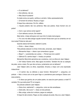 — E os talheres?
— Dos talheres, não sei.
— Meu Deus! A prataria!
A criada correu ao quarto, verificou o armário. Voltou apressadamente:
— O homem foi embora. Roubou e fugiu!
O bispo ficou silencioso. Por fim, refletiu:
— Aquela prataria não nos pertencia. Mas aos pobres. Esse homem era um
pobre!
— Com o que vamos comer agora?
— Com talheres comuns. De madeira.
Mais tarde, o bispo almoçava com sua irmã. A criada resmungava:
— Foi uma má idéia abrigar aquele homem! Ainda bem que se contentou em só
nos roubar! Podia ter sido pior!
Quando estava terminando, bateram à porta.
— Entre — disse o bispo.
Três policiais estavam no limiar. Entre eles, amarrado, Jean Valjean.
— Monsenhor bispo — disse o que comandava o grupo.
— Bispo? — surpreendeu-se o preso. — Pensei que era o padre!
— Silêncio! É o senhor bispo! — bradou um policial.
Monsenhor Benvindo aproximou-se e exclamou, com os olhos em Jean Valjean:
— Ah! Voltou! Estimo vê-lo. Mas agora me lembro. Também lhe dei os castiçais
de prata, como o resto. Por que não os levou, juntamente com os talheres?
Jean Valjean abriu os olhos, espantado. Encarou o bispo com uma expressão
indescritível.
— O senhor deu os talheres a esse homem, Monsenhor? — perguntou um
policial. — Nós o vimos com ar de quem foge e o prendemos para averiguar. Estava com
essa prataria...
— E disse que ganhou de um pobre padre, na casa de quem passou a noite? É
verdade. Por que está preso? É um engano.
Os policiais soltaram Jean Valjean.
— Estou livre, realmente? — perguntou, como se não acreditasse.
— Está solto, não ouviu? — disse um dos policiais.
— Meu amigo, antes de ir embora, pegue os castiçais.
O bispo foi até a lareira. Pegou os dois castiçais de prata. Deu-os a Jean Valjean.
 