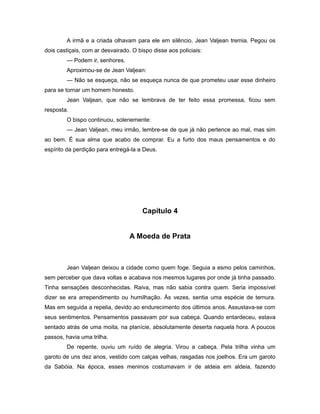 A irmã e a criada olhavam para ele em silêncio. Jean Valjean tremia. Pegou os
dois castiçais, com ar desvairado. O bispo disse aos policiais:
— Podem ir, senhores.
Aproximou-se de Jean Valjean:
— Não se esqueça, não se esqueça nunca de que prometeu usar esse dinheiro
para se tornar um homem honesto.
Jean Valjean, que não se lembrava de ter feito essa promessa, ficou sem
resposta.
O bispo continuou, solenemente:
— Jean Valjean, meu irmão, lembre-se de que já não pertence ao mal, mas sim
ao bem. É sua alma que acabo de comprar. Eu a furto dos maus pensamentos e do
espírito da perdição para entregá-la a Deus.
Capítulo 4
A Moeda de Prata
Jean Valjean deixou a cidade como quem foge. Seguia a esmo pelos caminhos,
sem perceber que dava voltas e acabava nos mesmos lugares por onde já tinha passado.
Tinha sensações desconhecidas. Raiva, mas não sabia contra quem. Seria impossível
dizer se era arrependimento ou humilhação. Às vezes, sentia uma espécie de ternura.
Mas em seguida a repelia, devido ao endurecimento dos últimos anos. Assustava-se com
seus sentimentos. Pensamentos passavam por sua cabeça. Quando entardeceu, estava
sentado atrás de uma moita, na planície, absolutamente deserta naquela hora. A poucos
passos, havia uma trilha.
De repente, ouviu um ruído de alegria. Virou a cabeça. Pela trilha vinha um
garoto de uns dez anos, vestido com calças velhas, rasgadas nos joelhos. Era um garoto
da Sabóia. Na época, esses meninos costumavam ir de aldeia em aldeia, fazendo
 