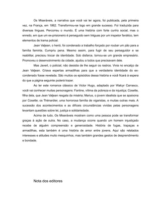 Os Miseráveis, a narrativa que você vai ler agora, foi publicada, pela primeira
vez, na França, em 1862. Transformou-se logo em grande sucesso. Foi traduzida para
diversas línguas. Percorreu o mundo. É uma história com forte cunho social, mas o
enredo, em que um ex-prisioneiro é perseguido sem tréguas por um inspetor fanático, tem
elementos de trama policial.
Jean Valjean, o herói, foi condenado a trabalho forçado por roubar um pão para a
família faminta. Cumpriu pena. Mesmo assim, para fugir de seu perseguidor e se
reabilitar, precisou trocar de identidade. Sob disfarce, tornou-se um grande empresário.
Promoveu o desenvolvimento da cidade, ajudou a todos que precisavam dele.
Mas Javert, o policial, não desistia de lhe seguir os rastros. Vivia no encalço de
Jean Valjean. Criava espertas armadilhas para que a verdadeira identidade do ex-
condenado fosse revelada. São muitos os episódios dessa história e você ficará à espera
do que a página seguinte poderá trazer.
Ao ler este romance clássico de Victor Hugo, adaptado por Walcyr Carrasco,
você vai conhecer muitas personagens: Fantine, vítima da pobreza e da injustiça; Cosette,
filha dela, que Jean Valjean resgata da miséria; Marius, o jovem idealista que se apaixona
por Cosette; os Thénardier, uma horrorosa família de vigaristas, e muitas outras mais. A
sucessão dos acontecimentos e as difíceis circunstâncias vividas pelas personagens
levantam questões sobre lei, justiça e solidariedade.
Acima de tudo, Os Miseráveis mostram como uma pessoa pode se transformar
graças à ação de outra. No caso, a mudança ocorre quando um homem injustiçado
recebe de alguém compreensão e generosidade. História de fugas, trapaças e
armadilhas, esta também é uma história de amor entre jovens. Aqui são relatados
interesses e atitudes muito mesquinhos, mas também grandes gestos de desprendimento
e bondade.
Nota dos editores
 