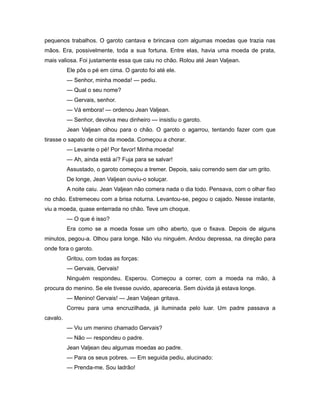 pequenos trabalhos. O garoto cantava e brincava com algumas moedas que trazia nas
mãos. Era, possivelmente, toda a sua fortuna. Entre elas, havia uma moeda de prata,
mais valiosa. Foi justamente essa que caiu no chão. Rolou até Jean Valjean.
Ele pôs o pé em cima. O garoto foi até ele.
— Senhor, minha moeda! — pediu.
— Qual o seu nome?
— Gervais, senhor.
— Vá embora! — ordenou Jean Valjean.
— Senhor, devolva meu dinheiro — insistiu o garoto.
Jean Valjean olhou para o chão. O garoto o agarrou, tentando fazer com que
tirasse o sapato de cima da moeda. Começou a chorar.
— Levante o pé! Por favor! Minha moeda!
— Ah, ainda está aí? Fuja para se salvar!
Assustado, o garoto começou a tremer. Depois, saiu correndo sem dar um grito.
De longe, Jean Valjean ouviu-o soluçar.
A noite caiu. Jean Valjean não comera nada o dia todo. Pensava, com o olhar fixo
no chão. Estremeceu com a brisa noturna. Levantou-se, pegou o cajado. Nesse instante,
viu a moeda, quase enterrada no chão. Teve um choque.
— O que é isso?
Era como se a moeda fosse um olho aberto, que o fixava. Depois de alguns
minutos, pegou-a. Olhou para longe. Não viu ninguém. Andou depressa, na direção para
onde fora o garoto.
Gritou, com todas as forças:
— Gervais, Gervais!
Ninguém respondeu. Esperou. Começou a correr, com a moeda na mão, à
procura do menino. Se ele tivesse ouvido, apareceria. Sem dúvida já estava longe.
— Menino! Gervais! — Jean Valjean gritava.
Correu para uma encruzilhada, já iluminada pelo luar. Um padre passava a
cavalo.
— Viu um menino chamado Gervais?
— Não — respondeu o padre.
Jean Valjean deu algumas moedas ao padre.
— Para os seus pobres. — Em seguida pediu, alucinado:
— Prenda-me. Sou ladrão!
 