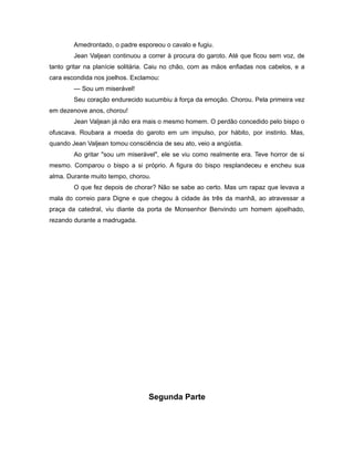 Amedrontado, o padre esporeou o cavalo e fugiu.
Jean Valjean continuou a correr à procura do garoto. Até que ficou sem voz, de
tanto gritar na planície solitária. Caiu no chão, com as mãos enfiadas nos cabelos, e a
cara escondida nos joelhos. Exclamou:
— Sou um miserável!
Seu coração endurecido sucumbiu à força da emoção. Chorou. Pela primeira vez
em dezenove anos, chorou!
Jean Valjean já não era mais o mesmo homem. O perdão concedido pelo bispo o
ofuscava. Roubara a moeda do garoto em um impulso, por hábito, por instinto. Mas,
quando Jean Valjean tomou consciência de seu ato, veio a angústia.
Ao gritar "sou um miserável", ele se viu como realmente era. Teve horror de si
mesmo. Comparou o bispo a si próprio. A figura do bispo resplandeceu e encheu sua
alma. Durante muito tempo, chorou.
O que fez depois de chorar? Não se sabe ao certo. Mas um rapaz que levava a
mala do correio para Digne e que chegou à cidade às três da manhã, ao atravessar a
praça da catedral, viu diante da porta de Monsenhor Benvindo um homem ajoelhado,
rezando durante a madrugada.
Segunda Parte
 