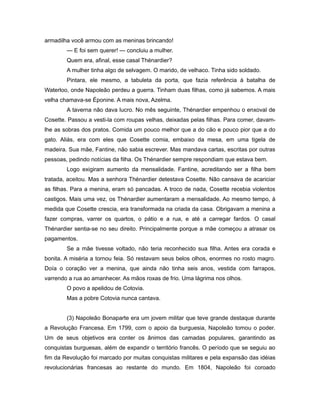 armadilha você armou com as meninas brincando!
— E foi sem querer! — concluiu a mulher.
Quem era, afinal, esse casal Thénardier?
A mulher tinha algo de selvagem. O marido, de velhaco. Tinha sido soldado.
Pintara, ele mesmo, a tabuleta da porta, que fazia referência à batalha de
Waterloo, onde Napoleão perdeu a guerra. Tinham duas filhas, como já sabemos. A mais
velha chamava-se Éponine. A mais nova, Azelma.
A taverna não dava lucro. No mês seguinte, Thénardier empenhou o enxoval de
Cosette. Passou a vesti-la com roupas velhas, deixadas pelas filhas. Para comer, davam-
lhe as sobras dos pratos. Comida um pouco melhor que a do cão e pouco pior que a do
gato. Aliás, era com eles que Cosette comia, embaixo da mesa, em uma tigela de
madeira. Sua mãe, Fantine, não sabia escrever. Mas mandava cartas, escritas por outras
pessoas, pedindo notícias da filha. Os Thénardier sempre respondiam que estava bem.
Logo exigiram aumento da mensalidade. Fantine, acreditando ser a filha bem
tratada, aceitou. Mas a senhora Thénardier detestava Cosette. Não cansava de acariciar
as filhas. Para a menina, eram só pancadas. A troco de nada, Cosette recebia violentos
castigos. Mais uma vez, os Thénardier aumentaram a mensalidade. Ao mesmo tempo, à
medida que Cosette crescia, era transformada na criada da casa. Obrigavam a menina a
fazer compras, varrer os quartos, o pátio e a rua, e até a carregar fardos. O casal
Thénardier sentia-se no seu direito. Principalmente porque a mãe começou a atrasar os
pagamentos.
Se a mãe tivesse voltado, não teria reconhecido sua filha. Antes era corada e
bonita. A miséria a tornou feia. Só restavam seus belos olhos, enormes no rosto magro.
Doía o coração ver a menina, que ainda não tinha seis anos, vestida com farrapos,
varrendo a rua ao amanhecer. As mãos roxas de frio. Uma lágrima nos olhos.
O povo a apelidou de Cotovia.
Mas a pobre Cotovia nunca cantava.
(3) Napoleão Bonaparte era um jovem militar que teve grande destaque durante
a Revolução Francesa. Em 1799, com o apoio da burguesia, Napoleão tomou o poder.
Um de seus objetivos era conter os ânimos das camadas populares, garantindo as
conquistas burguesas, além de expandir o território francês. O período que se seguiu ao
fim da Revolução foi marcado por muitas conquistas militares e pela expansão das idéias
revolucionárias francesas ao restante do mundo. Em 1804, Napoleão foi coroado
 