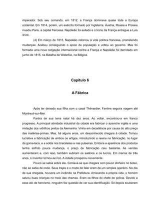 imperador. Sob seu comando, em 1812, a França dominava quase toda a Europa
ocidental. Em 1814, porém, um exército formado por Inglaterra, Áustria, Rússia e Prússia
invadiu Paris, a capital francesa. Napoleão foi exilado e o trono da França entregue a Luís
XVIII.
(4) Em março de 1815, Napoleão retornou à vida política francesa, prometendo
mudanças. Acabou conseguindo o apoio da população e voltou ao governo. Mas foi
formada uma nova coligação internacional contra a França e Napoleão foi derrotado em
junho de 1815, na Batalha de Waterloo, na Bélgica.
Capítulo 6
A Fábrica
Após ter deixado sua filha com o casal Thénardier, Fantine seguira viagem até
Montreuil-sur-Mer.
Partira de sua terra natal há dez anos. Ao voltar, encontrou-a em franco
progresso. A principal atividade industrial da cidade era fabricar o azeviche inglês e uma
imitação dos vidrilhos pretos da Alemanha. Vinha em decadência por causa do alto preço
das matérias-primas. Mas, há alguns anos, um desconhecido chegara à cidade. Tornou
lucrativa a fabricação de ambos os artigos, introduzindo a resina na fabricação, no lugar
da goma-laca, e a solda nos braceletes e nas pulseiras. Embora a aparência dos produtos
tenha sofrido pouca mudança, o preço de fabricação caiu bastante. As vendas
aumentaram e, com isso, também subiram os salários e os lucros. Em menos de três
anos, o inventor tornou-se rico. A cidade prosperou novamente.
Pouco se sabia sobre ele. Contava-se que chegara com pouco dinheiro no bolso,
não se sabia de onde. Seus trajes e o modo de falar eram de um simples operário. No dia
de sua chegada, houvera um incêndio na Prefeitura. Arriscando a própria vida, o homem
salvou duas crianças no meio das chamas. Eram os filhos do chefe de polícia. Devido a
esse ato de heroísmo, ninguém fez questão de ver sua identificação. Só depois souberam
 