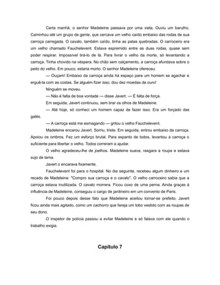 Certa manhã, o senhor Madeleine passava por uma viela. Ouviu um barulho.
Caminhou até um grupo de gente, que cercava um velho caído embaixo das rodas de sua
carroça carregada. O cavalo, também caído, tinha as patas quebradas. O carroceiro era
um velho chamado Fauchelevent. Estava espremido entre as duas rodas, quase sem
poder respirar. Impossível tirá-lo de lá. Para livrar o velho da morte, só levantando a
carroça. Tinha chovido na véspera. No chão sem calçamento, a carroça afundava sobre o
peito do velho. Em pouco, estaria morto. O senhor Madeleine ofereceu:
— Ouçam! Embaixo da carroça ainda há espaço para um homem se agachar e
erguê-la com as costas. Se alguém fizer isso, dou dez moedas de ouro!
Ninguém se moveu.
— Não é falta de boa vontade — disse Javert. — É falta de força.
Em seguida, Javert continuou, sem tirar os olhos de Madeleine:
— Até hoje, só conheci um homem capaz de fazer isso. Era um forçado das
galés.
— A carroça está me esmagando — gritou o velho Fauchelevent.
Madeleine encarou Javert. Sorriu, triste. Em seguida, entrou embaixo da carroça.
Apoiou os ombros. Fez um esforço brutal. Para espanto de todos, levantou a carroça o
suficiente para libertar o velho. Todos correram a ajudar.
O velho agradeceu-lhe de joelhos. Madeleine suava, rasgara a roupa e estava
sujo de lama.
Javert o encarava fixamente.
Fauchelevent foi para o hospital. No dia seguinte, recebeu algum dinheiro e um
recado de Madeleine: "Compro sua carroça e o cavalo". O velho carroceiro sabia que a
carroça estava inutilizada. O cavalo morrera. Ficou coxo de uma perna. Ainda graças à
influência de Madeleine, conseguiu o cargo de jardineiro em um convento de Paris.
Foi pouco depois desse fato que Madeleine aceitou tornar-se prefeito. Javert
ficou ainda mais agitado, como um cachorro que fareja um lobo vestido com as roupas de
seu dono.
O inspetor de polícia passou a evitar Madeleine e só falava com ele quando o
trabalho exigia.
Capítulo 7
 