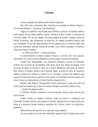 A Queda
Tal era a situação da cidade quando Fantine regressou.
Não tinha mais conhecidos. Mas encontrou um emprego na fábrica. Passou a
viver do seu trabalho e, novamente, teve esperanças.
Alugou um quartinho e fez dívidas para mobiliá-lo. Comprou um espelho, voltou a
sentir orgulho de seus belos cabelos e dentes. Pensava na filha, Cosette, e sonhava com
um futuro melhor. Por não ser casada, não tinha coragem de contar a ninguém sobre sua
filhinha. Entretanto, logo começaram os mexericos. As colegas da fábrica falavam dela
com hostilidade. Como não sabia escrever, Fantine pagava para um senhor redigir suas
cartas aos Thénardier pedindo notícias de Cosette. Uma vizinha conseguiu o endereço.
Viajou para saber a verdade.
— Vi a filha de Fantine! — contou para todos.
A superintendente da fábrica chamou Fantine e a demitiu. Deu uma pequena
indenização em nome do senhor Madeleine, pois ele exigia moral das funcionárias.
Fantine ficou desesperada. Isso aconteceu justamente quando os Thénardier
pediram novo aumento da mensalidade. Além disso, devia dois meses de aluguel e não
terminara de pagar os móveis. É claro que o senhor Madeleine nada sabia da história.
Mas Fantine, humilhada, preferiu não o procurar. Bateu de porta em porta, em busca de
trabalho. Quando seu dinheiro já estava no fim, conseguiu camisas dos soldados para
costurar. A maior parte do que ganhava enviava para os Thénardier. Um dia, recebeu uma
carta. O inverno se aproximava e Cosette não tinha roupas de frio.
Exigiam mais dinheiro. Desesperada, Fantine amarrotava a carta nas mãos. De
noite, foi até um barbeiro que morava na esquina. Desatou seus lindos cabelos loiros.
— Quanto me paga por eles?
O barbeiro ofereceu justamente uma boa quantia, porque podia usá-los para
fazer perucas.
Fantine vendeu os cabelos. Comprou roupas de inverno e mandou-as aos
Thénardier. Ficaram furiosos, pois queriam o dinheiro. Distribuíram as roupas entre suas
filhas, e a pequena Cotovia continuou passando frio. Fantine, porém, se conformava,
pensando:
"Minha filhinha não tem frio. Eu a vesti com meus cabelos!"
Um dia, recebeu nova carta dos Thénardier. Segundo dizia, Cosette estava muito
 
