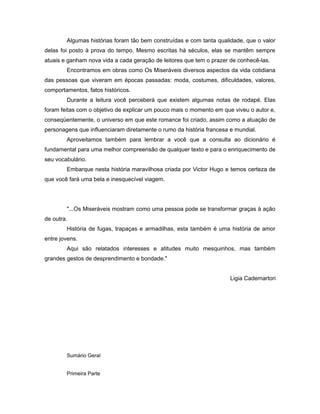 Algumas histórias foram tão bem construídas e com tanta qualidade, que o valor
delas foi posto à prova do tempo. Mesmo escritas há séculos, elas se mantêm sempre
atuais e ganham nova vida a cada geração de leitores que tem o prazer de conhecê-las.
Encontramos em obras como Os Miseráveis diversos aspectos da vida cotidiana
das pessoas que viveram em épocas passadas: moda, costumes, dificuldades, valores,
comportamentos, fatos históricos.
Durante a leitura você perceberá que existem algumas notas de rodapé. Elas
foram feitas com o objetivo de explicar um pouco mais o momento em que viveu o autor e,
conseqüentemente, o universo em que este romance foi criado, assim como a atuação de
personagens que influenciaram diretamente o rumo da história francesa e mundial.
Aproveitamos também para lembrar a você que a consulta ao dicionário é
fundamental para uma melhor compreensão de qualquer texto e para o enriquecimento de
seu vocabulário.
Embarque nesta história maravilhosa criada por Victor Hugo e temos certeza de
que você fará uma bela e inesquecível viagem.
"...Os Miseráveis mostram como uma pessoa pode se transformar graças à ação
de outra.
História de fugas, trapaças e armadilhas, esta também é uma história de amor
entre jovens.
Aqui são relatados interesses e atitudes muito mesquinhos, mas também
grandes gestos de desprendimento e bondade."
Ligia Cademartori
Sumário Geral
Primeira Parte
 