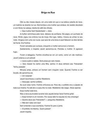 Briga na Rua
Oito ou dez meses depois, em uma noite em que a rua estava coberta de neve,
um boêmio se divertia na rua. Atormentava uma mulher que andava, de vestido decotado
e com flores na cabeça, diante do café dos oficiais.
— Que mulher feia! Desdentada! — dizia.
A mulher caminhava pela neve, debaixo da zombaria. Ele pegou um punhado de
neve. Rindo, jogou nos ombros nus da moça. Ela rugiu. Saltou. Cravou as unhas no seu
rosto. Xingava com uma voz rouca, que saía de uma boca à qual faltavam os dois dentes
da frente. Era Fantine.
Foram cercados por curiosos, enquanto a mulher esmurrava o homem.
Subitamente, o inspetor Javert aproximou-se. Prendeu a mulher. O agressor
fugiu.
Foram à delegacia. Fantine encolheu-se em um canto, como um cão medroso.
Javert ordenou a um policial:
— Leve-a para a cadeia. Será presa por seis meses.
— Seis meses! Eu tenho uma filha, senhor. E devo dinheiro aos Thénardier!
Tenha piedade!
Minutos antes, entrara um homem sem ninguém notar. Quando Fantine ia ser
levada, ele aproximou-se.
— Um instante!
Javert reconheceu o senhor Madeleine.
— Desculpe, senhor prefeito.
Ao ouvir esse nome, Fantine enfureceu-se. Para ela, o prefeito era o culpado de
toda sua miséria. Foi até ele e cuspiu-lhe no rosto. Madeleine não reagiu. Disse apenas:
Essa mulher está livre.
Mas a raiva acumulada durante todo aquele tempo fazia Fantine gritar:
— Esse homem é um monstro. Por causa dele fui expulsa do meu emprego!
— Quanto deve aos Thénardier? — perguntou Madeleine.
— Não tem nada com isso!
Sem entender o que acontecia, Fantine foi para a porta.
— O prefeito me libertou. Quero passar!
Javert impediu.
 
