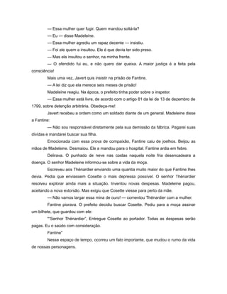 — Essa mulher quer fugir. Quem mandou soltá-la?
— Eu — disse Madeleine.
— Essa mulher agrediu um rapaz decente — insistiu.
— Foi ele quem a insultou. Ele é que devia ter sido preso.
— Mas ela insultou o senhor, na minha frente.
— O ofendido fui eu, e não quero dar queixa. A maior justiça é a feita pela
consciência!
Mais uma vez, Javert quis insistir na prisão de Fantine.
— A lei diz que ela merece seis meses de prisão!
Madeleine reagiu. Na época, o prefeito tinha poder sobre o inspetor.
— Essa mulher está livre, de acordo com o artigo 81 da lei de 13 de dezembro de
1799, sobre detenção arbitrária. Obedeça-me!
Javert recebeu a ordem como um soldado diante de um general. Madeleine disse
a Fantine:
— Não sou responsável diretamente pela sua demissão da fábrica. Pagarei suas
dívidas e mandarei buscar sua filha.
Emocionada com essa prova de compaixão, Fantine caiu de joelhos. Beijou as
mãos de Madeleine. Desmaiou. Ele a mandou para o hospital. Fantine ardia em febre.
Delirava. O punhado de neve nas costas naquela noite fria desencadeara a
doença. O senhor Madeleine informou-se sobre a vida da moça.
Escreveu aos Thénardier enviando uma quantia muito maior do que Fantine lhes
devia. Pedia que enviassem Cosette o mais depressa possível. O senhor Thénardier
resolveu explorar ainda mais a situação. Inventou novas despesas. Madeleine pagou,
aceitando a nova extorsão. Mas exigiu que Cosette viesse para perto da mãe.
— Não vamos largar essa mina de ouro! — comentou Thénardier com a mulher.
Fantine piorava. O prefeito decidiu buscar Cosette. Pediu para a moça assinar
um bilhete, que guardou com ele:
"“Senhor Thénardier”, Entregue Cosette ao portador. Todas as despesas serão
pagas. Eu o saúdo com consideração.
Fantine"
Nesse espaço de tempo, ocorreu um fato importante, que mudou o rumo da vida
de nossas personagens.
 