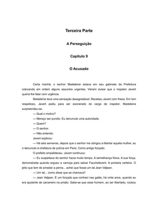 Terceira Parte
A Perseguição
Capítulo 9
O Acusado
Certa manhã, o senhor Madeleine estava em seu gabinete da Prefeitura
colocando em ordem alguns assuntos urgentes. Vieram avisar que o inspetor Javert
queria lhe falar com urgência.
Madeleine teve uma sensação desagradável. Recebeu Javert com frieza. Em tom
respeitoso, Javert pediu para ser exonerado do cargo de inspetor. Madeleine
surpreendeu-se.
— Qual o motivo?
— Mereço ser punido. Eu denunciei uma autoridade.
— Quem?
— O senhor.
— Não entendo.
Javert explicou:
— Há seis semanas, depois que o senhor me obrigou a libertar aquela mulher, eu
o denunciei à chefatura de polícia em Paris. Como antigo forçado.
O prefeito empalideceu. Javert continuou:
— Eu suspeitava do senhor havia muito tempo. A semelhança física. A sua força,
demonstrada quando ergueu a carroça para salvar Fauchelevent. A pontaria certeira. O
jeito que tem de arrastar a perna... achei que fosse um tal Jean Valjean.
— Um tal... como disse que se chamava?
— Jean Valjean. É um forçado que conheci nas galés, há vinte anos, quando eu
era ajudante de carcereiro na prisão. Sabe-se que esse homem, ao ser libertado, roubou
 