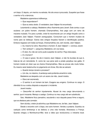 um bispo. E depois, um menino na estrada. Há oito anos é procurado. Suspeitei que fosse
o senhor e fiz a denúncia.
Madeleine aparentava indiferença.
— Que responderam?
— Que eu estou doido. O verdadeiro Jean Valjean foi encontrado.
Levantando a cabeça, Madeleine olhou fixamente para Javert. Este contou o que
soubera: um pobre homem, chamado Champmathieu, fora pego com um ramo de
macieira roubado. Foi para a prisão, onde foi reconhecido por um antigo forçado como o
verdadeiro Jean Valjean. Fizeram averiguações. Concluíram que o homem mudara de
nome para se disfarçar. Outros dois antigos forçados fizeram a identificação positiva.
Embora negasse com todas as forças, Champmathieu era, sem dúvida, Jean Valjean.
— Eu mesmo fui vê-lo. Reconheci o homem. É Jean Valjean! — concluiu Javert.
— Tem certeza? — perguntou Madeleine, em voz baixa.
— É claro. Eu não sei como pude suspeitar do senhor. Peço desculpas.
— E o homem?
— O caso é grave. Se ele é mesmo Jean Valjean, e não há duvidas de que é,
trata-se de um reincidente. E, como tal, sua pena será a prisão perpétua nas galés. O
homem insiste em dizer que se chama Champmathieu. Mas as provas são muito fortes.
Eu mesmo serei testemunha no julgamento em Arras. Ele não se salvará.
— Quanto tempo durará o processo?
— Um dia, no máximo. A sentença será proferida amanhã à noite.
Madeleine se despediu com um aceno de mão. Javert insistiu:
— Devo ser exonerado.
— O senhor é um homem de bem. Exagera seu engano. Continue no cargo. O
ofendido fui eu e estou disposto a esquecer o incidente.
Javert insistiu:
— Desconfiei do senhor injustamente. Abusei do meu cargo denunciando o
senhor, que é inocente. Mereço o castigo. Continuo no meu cargo até ser substituído.
Saiu. Madeleine ficou pensativo, escutando o eco daquele passo firme e seguro,
que se afastava pelo corredor.
Sem dúvida, o leitor já adivinhou que Madeleine era, de fato, Jean Valjean.
Desde o encontro com o bispo, era outro homem. Vendeu a prataria. Guardou os
castiçais como lembrança e se dedicou a uma vida honesta. Atravessou a França.
Quando chegou a Montreuil-sur-Mer, teve a idéia que revolucionou a indústria local.
 