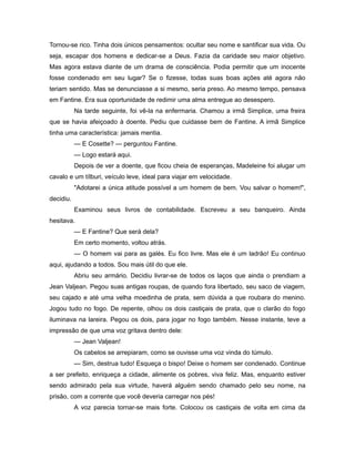 Tornou-se rico. Tinha dois únicos pensamentos: ocultar seu nome e santificar sua vida. Ou
seja, escapar dos homens e dedicar-se a Deus. Fazia da caridade seu maior objetivo.
Mas agora estava diante de um drama de consciência. Podia permitir que um inocente
fosse condenado em seu lugar? Se o fizesse, todas suas boas ações até agora não
teriam sentido. Mas se denunciasse a si mesmo, seria preso. Ao mesmo tempo, pensava
em Fantine. Era sua oportunidade de redimir uma alma entregue ao desespero.
Na tarde seguinte, foi vê-la na enfermaria. Chamou a irmã Simplice, uma freira
que se havia afeiçoado à doente. Pediu que cuidasse bem de Fantine. A irmã Simplice
tinha uma característica: jamais mentia.
— E Cosette? — perguntou Fantine.
— Logo estará aqui.
Depois de ver a doente, que ficou cheia de esperanças, Madeleine foi alugar um
cavalo e um tílburi, veículo leve, ideal para viajar em velocidade.
"Adotarei a única atitude possível a um homem de bem. Vou salvar o homem!",
decidiu.
Examinou seus livros de contabilidade. Escreveu a seu banqueiro. Ainda
hesitava.
— E Fantine? Que será dela?
Em certo momento, voltou atrás.
— O homem vai para as galés. Eu fico livre. Mas ele é um ladrão! Eu continuo
aqui, ajudando a todos. Sou mais útil do que ele.
Abriu seu armário. Decidiu livrar-se de todos os laços que ainda o prendiam a
Jean Valjean. Pegou suas antigas roupas, de quando fora libertado, seu saco de viagem,
seu cajado e até uma velha moedinha de prata, sem dúvida a que roubara do menino.
Jogou tudo no fogo. De repente, olhou os dois castiçais de prata, que o clarão do fogo
iluminava na lareira. Pegou os dois, para jogar no fogo também. Nesse instante, teve a
impressão de que uma voz gritava dentro dele:
— Jean Valjean!
Os cabelos se arrepiaram, como se ouvisse uma voz vinda do túmulo.
— Sim, destrua tudo! Esqueça o bispo! Deixe o homem ser condenado. Continue
a ser prefeito, enriqueça a cidade, alimente os pobres, viva feliz. Mas, enquanto estiver
sendo admirado pela sua virtude, haverá alguém sendo chamado pelo seu nome, na
prisão, com a corrente que você deveria carregar nos pés!
A voz parecia tornar-se mais forte. Colocou os castiçais de volta em cima da
 