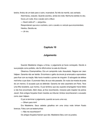 lareira. Andou de um lado para o outro, incansável. Às três da manhã, caiu sentado.
Adormeceu, exausto. Quando acordou, ainda era noite. Nenhuma estrela no céu.
Ouviu um ruído. Era o cavalo com o tílburi.
— Quem está aí? — perguntou.
Responderam que era o cocheiro, com o cavalo e o veículo que encomendara.
Hesitou. Decidiu-se.
— Já vou.
Capítulo 10
Julgamento
Quando Madeleine chegou a Arras, o julgamento já havia começado. Devido à
sua posição como prefeito, não foi difícil entrar na sala do tribunal.
Observou Champmathieu. Era um camponês rude. Assustado. Negava ser Jean
Valjean. Garantia não ser ladrão. Encontrara o galho da árvore já arrancado e aproveitara
para ficar com as maçãs. Não havia invadido o pomar de ninguém. O advogado de defesa
mal tinha o que dizer. O promotor falou de sua vida passada. Do roubo da moeda de prata
de um menino. O acusado quis se defender. Garantiu ter sido carpinteiro em Paris. Teve
uma filha lavadeira, que morreu. O juiz lembrou que seu suposto empregador havia falido
e não fora encontrado. Além disso, já fora reconhecido, inclusive pelo inspetor de polícia
Javert. Dois antigos forçados foram trazidos ao tribunal. Ambos reconheceram o acusado
como Jean Valjean.
O juiz ia terminar o julgamento, quando se ouviu uma voz.
— Olhem para mim!
Era Madeleine. Seus cabelos grisalhos em uma única noite tinham ficado
brancos. Falou com as testemunhas:
— Não me reconhecem?
Os antigos forçados fizeram que não. Madeleine falou com os jurados.
 