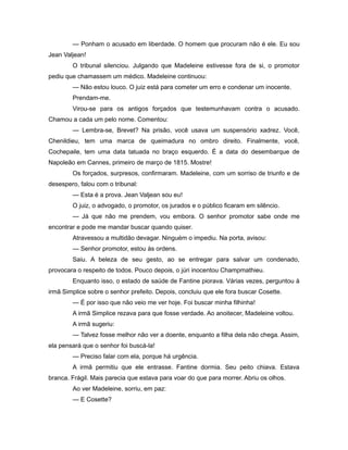 — Ponham o acusado em liberdade. O homem que procuram não é ele. Eu sou
Jean Valjean!
O tribunal silenciou. Julgando que Madeleine estivesse fora de si, o promotor
pediu que chamassem um médico. Madeleine continuou:
— Não estou louco. O juiz está para cometer um erro e condenar um inocente.
Prendam-me.
Virou-se para os antigos forçados que testemunhavam contra o acusado.
Chamou a cada um pelo nome. Comentou:
— Lembra-se, Brevet? Na prisão, você usava um suspensório xadrez. Você,
Chenildieu, tem uma marca de queimadura no ombro direito. Finalmente, você,
Cochepaile, tem uma data tatuada no braço esquerdo. É a data do desembarque de
Napoleão em Cannes, primeiro de março de 1815. Mostre!
Os forçados, surpresos, confirmaram. Madeleine, com um sorriso de triunfo e de
desespero, falou com o tribunal:
— Esta é a prova. Jean Valjean sou eu!
O juiz, o advogado, o promotor, os jurados e o público ficaram em silêncio.
— Já que não me prendem, vou embora. O senhor promotor sabe onde me
encontrar e pode me mandar buscar quando quiser.
Atravessou a multidão devagar. Ninguém o impediu. Na porta, avisou:
— Senhor promotor, estou às ordens.
Saiu. A beleza de seu gesto, ao se entregar para salvar um condenado,
provocara o respeito de todos. Pouco depois, o júri inocentou Champmathieu.
Enquanto isso, o estado de saúde de Fantine piorava. Várias vezes, perguntou à
irmã Simplice sobre o senhor prefeito. Depois, concluiu que ele fora buscar Cosette.
— É por isso que não veio me ver hoje. Foi buscar minha filhinha!
A irmã Simplice rezava para que fosse verdade. Ao anoitecer, Madeleine voltou.
A irmã sugeriu:
— Talvez fosse melhor não ver a doente, enquanto a filha dela não chega. Assim,
ela pensará que o senhor foi buscá-la!
— Preciso falar com ela, porque há urgência.
A irmã permitiu que ele entrasse. Fantine dormia. Seu peito chiava. Estava
branca. Frágil. Mais parecia que estava para voar do que para morrer. Abriu os olhos.
Ao ver Madeleine, sorriu, em paz:
— E Cosette?
 