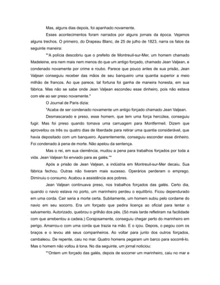 Mas, alguns dias depois, foi apanhado novamente.
Esses acontecimentos foram narrados por alguns jornais da época. Vejamos
alguns trechos. O primeiro, do Drapeau Blanc, de 25 de julho de 1823, narra os fatos da
seguinte maneira:
"“A polícia descobriu que o prefeito de Montreuil-sur-Mer, um homem chamado
Madeleine, era nem mais nem menos do que um antigo forçado, chamado Jean Valjean, e
condenado novamente por crime e roubo. Parece que pouco antes de sua prisão, Jean
Valjean conseguiu receber das mãos de seu banqueiro uma quantia superior a meio
milhão de francos. Ao que parece, tal fortuna foi ganha de maneira honesta, em sua
fábrica. Mas não se sabe onde Jean Valjean escondeu esse dinheiro, pois não estava
com ele ao ser preso novamente."
O Journal de Paris dizia:
"Acaba de ser condenado novamente um antigo forçado chamado Jean Valjean.
Desmascarado e preso, esse homem, que tem uma força hercúlea, conseguiu
fugir. Mas foi preso quando tomava uma carruagem para Montfermeil. Dizem que
aproveitou os três ou quatro dias de liberdade para retirar uma quantia considerável, que
havia depositado com um banqueiro. Aparentemente, conseguiu esconder esse dinheiro.
Foi condenado à pena de morte. Não apelou da sentença.
Mas o rei, em sua clemência, mudou a pena para trabalhos forçados por toda a
vida. Jean Valjean foi enviado para as galés.”"
Após a prisão de Jean Valjean, a indústria em Montreuil-sur-Mer decaiu. Sua
fábrica fechou. Outras não tiveram mais sucesso. Operários perderam o emprego.
Diminuiu o consumo. Acabou a assistência aos pobres.
Jean Valjean continuava preso, nos trabalhos forçados das galés. Certo dia,
quando o navio estava no porto, um marinheiro perdeu o equilíbrio. Ficou dependurado
em uma corda. Cair seria a morte certa. Subitamente, um homem subiu pelo cordame do
navio em seu socorro. Era um forçado que pedira licença ao oficial para tentar o
salvamento. Autorizado, quebrou o grilhão dos pés. (Só mais tarde refletiram na facilidade
com que arrebentou a cadeia.) Corajosamente, conseguiu chegar perto do marinheiro em
perigo. Amarrou-o com uma corda que trazia na mão. E o içou. Depois, o pegou com os
braços e o levou até seus companheiros. Ao voltar para junto dos outros forçados,
cambaleou. De repente, caiu no mar. Quatro homens pegaram um barco para socorrê-lo.
Mas o homem não voltou à tona. No dia seguinte, um jornal noticiou:
"“Ontem um forçado das galés, depois de socorrer um marinheiro, caiu no mar e
 