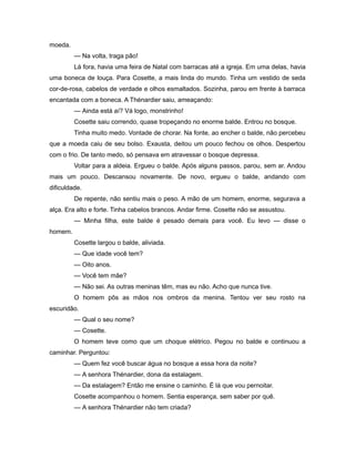 moeda.
— Na volta, traga pão!
Lá fora, havia uma feira de Natal com barracas até a igreja. Em uma delas, havia
uma boneca de louça. Para Cosette, a mais linda do mundo. Tinha um vestido de seda
cor-de-rosa, cabelos de verdade e olhos esmaltados. Sozinha, parou em frente à barraca
encantada com a boneca. A Thénardier saiu, ameaçando:
— Ainda está aí? Vá logo, monstrinho!
Cosette saiu correndo, quase tropeçando no enorme balde. Entrou no bosque.
Tinha muito medo. Vontade de chorar. Na fonte, ao encher o balde, não percebeu
que a moeda caiu de seu bolso. Exausta, deitou um pouco fechou os olhos. Despertou
com o frio. De tanto medo, só pensava em atravessar o bosque depressa.
Voltar para a aldeia. Ergueu o balde. Após alguns passos, parou, sem ar. Andou
mais um pouco. Descansou novamente. De novo, ergueu o balde, andando com
dificuldade.
De repente, não sentiu mais o peso. A mão de um homem, enorme, segurava a
alça. Era alto e forte. Tinha cabelos brancos. Andar firme. Cosette não se assustou.
— Minha filha, este balde é pesado demais para você. Eu levo — disse o
homem.
Cosette largou o balde, aliviada.
— Que idade você tem?
— Oito anos.
— Você tem mãe?
— Não sei. As outras meninas têm, mas eu não. Acho que nunca tive.
O homem pôs as mãos nos ombros da menina. Tentou ver seu rosto na
escuridão.
— Qual o seu nome?
— Cosette.
O homem teve como que um choque elétrico. Pegou no balde e continuou a
caminhar. Perguntou:
— Quem fez você buscar água no bosque a essa hora da noite?
— A senhora Thénardier, dona da estalagem.
— Da estalagem? Então me ensine o caminho. É lá que vou pernoitar.
Cosette acompanhou o homem. Sentia esperança, sem saber por quê.
— A senhora Thénardier não tem criada?
 