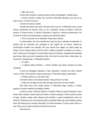 — Não. Sou só eu.
Continuaram andando. Quando estavam perto da estalagem, Cosette pediu.
— Senhor, devolva o balde. Se a senhora Thénardier descobrir que não fui eu
quem trouxe, me dará uma surra.
O homem devolveu o balde.
Cosette aproveitou para olhar a boneca mais uma vez. A Thénardier abriu a porta
furiosa, reclamando da demora. Mas, ao ver o hóspede, mudou de atitude. Tornou-se
amável. O homem entrou. O senhor Thénardier o observou. Vestia-se pobremente. Fez
um sinal à mulher. Ela compreendeu e explicou que não tinha quarto.
— Fico na varanda ou na estrebaria. Pago assim mesmo.
O casal aceitou. Era uma quantia bem maior do que a cobrada normalmente. O
homem pôs um embrulho que carregava e seu cajado em um banco. Sentou-se.
Contemplava Cosette com atenção. Era uma menina feia. Magra. As mãos cheias de
frieiras. Como sempre estava com frio, tinha o hábito de apertar os joelhos um contra o
outro. Vestia-se com farrapos. O corpo estava cheio de manchas, resultado das pancadas
que levava. Mais que tudo, transpirava medo. No fundo de seus olhos, antes belos, só
havia terror. Subitamente, a Thénardier lembrou:
— E o pão?
— A padaria estava fechada — mentiu Cosette, que estava embaixo da mesa
tricotando.
A dona da estalagem estendeu a mão, querendo o dinheiro de volta. Cosette
revirou o bolso. Tinha perdido. Estava apavorada. A Thénardier pegou a palmatória.
— Perdão, senhora, eu não faço mais!
O homem retirou uma moeda do bolso. Fingiu procurar no chão.
— Acabo de ver alguma coisa rolar do bolso da menina. É essa moeda?
Nas mãos tinha uma moeda valiosa. A Thénardier fingiu. Aceitou a moeda,
guardou no bolso e desistiu de castigar Cosette.
A porta se abriu. Entraram Éponine e Azelma, filhas do casal Thénardier. Eram
lindas. Bem vestidas, tinham porte de rainhas. A mãe as abraçou. Foram sentar-se perto
do fogo, coradas, sadias. Nem olhavam para Cosette, a quem consideravam como um
cachorro. Brincavam com uma boneca velha e quebrada. Mas que, para Cosette, parecia
linda. Ela olhava para a boneca, fascinada. O homem percebeu. Foi até a porta. Abriu-a e
saiu. Dali a pouco voltou trazendo a linda boneca que já
descrevemos.
 