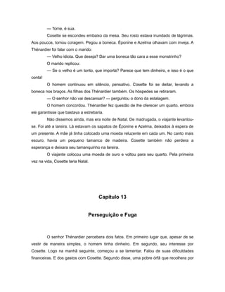 — Tome, é sua.
Cosette se escondeu embaixo da mesa. Seu rosto estava inundado de lágrimas.
Aos poucos, tomou coragem. Pegou a boneca. Éponine e Azelma olhavam com inveja. A
Thénardier foi falar com o marido:
— Velho idiota. Que deseja? Dar uma boneca tão cara a esse monstrinho?
O marido replicou:
— Se o velho é um tonto, que importa? Parece que tem dinheiro, e isso é o que
conta!
O homem continuou em silêncio, pensativo. Cosette foi se deitar, levando a
boneca nos braços. As filhas dos Thénardier também. Os hóspedes se retiraram.
— O senhor não vai descansar? — perguntou o dono da estalagem.
O homem concordou. Thénardier fez questão de lhe oferecer um quarto, embora
ele garantisse que bastava a estrebaria.
Não dissemos ainda, mas era noite de Natal. De madrugada, o viajante levantou-
se. Foi até a lareira. Lá estavam os sapatos de Éponine e Azelma, deixados à espera de
um presente. A mãe já tinha colocado uma moeda reluzente em cada um. No canto mais
escuro, havia um pequeno tamanco de madeira. Cosette também não perdera a
esperança e deixara seu tamanquinho na lareira.
O viajante colocou uma moeda de ouro e voltou para seu quarto. Pela primeira
vez na vida, Cosette teria Natal.
Capítulo 13
Perseguição e Fuga
O senhor Thénardier percebera dois fatos. Em primeiro lugar que, apesar de se
vestir de maneira simples, o homem tinha dinheiro. Em segundo, seu interesse por
Cosette. Logo na manhã seguinte, começou a se lamentar. Falou de suas dificuldades
financeiras. E dos gastos com Cosette. Segundo disse, uma pobre órfã que recolhera por
 