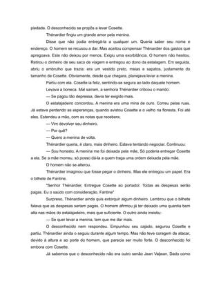 piedade. O desconhecido se propôs a levar Cosette.
Thénardier fingiu um grande amor pela menina.
Disse que não podia entregá-la a qualquer um. Queria saber seu nome e
endereço. O homem se recusou a dar. Mas aceitou compensar Thénardier dos gastos que
apregoava. Este não deixou por menos. Exigiu uma exorbitância. O homem não hesitou.
Retirou o dinheiro de seu saco de viagem e entregou ao dono da estalagem. Em seguida,
abriu o embrulho que trazia: era um vestido preto, meias e sapatos, justamente do
tamanho de Cosette. Obviamente, desde que chegara, planejava levar a menina.
Partiu com ela. Cosette ia feliz, sentindo-se segura ao lado daquele homem.
Levava a boneca. Mal saíram, a senhora Thénardier criticou o marido:
— Se pagou tão depressa, devia ter exigido mais.
O estalajadeiro concordou. A menina era uma mina de ouro. Correu pelas ruas.
Já estava perdendo as esperanças, quando avistou Cosette e o velho na floresta. Foi até
eles. Estendeu a mão, com as notas que recebera.
— Vim devolver seu dinheiro.
— Por quê?
— Quero a menina de volta.
Thénardier queria, é claro, mais dinheiro. Estava tentando negociar. Continuou:
— Sou honesto. A menina me foi deixada pela mãe. Só poderia entregar Cosette
a ela. Se a mãe morreu, só posso dá-la a quem traga uma ordem deixada pela mãe.
O homem não se alterou.
Thénardier imaginou que fosse pegar o dinheiro. Mas ele entregou um papel. Era
o bilhete de Fantine.
"Senhor Thénardier, Entregue Cosette ao portador. Todas as despesas serão
pagas. Eu o saúdo com consideração. Fantine"
Surpreso, Thénardier ainda quis extorquir algum dinheiro. Lembrou que o bilhete
falava que as despesas seriam pagas. O homem afirmou já ter deixado uma quantia bem
alta nas mãos do estalajadeiro, mais que suficiente. O outro ainda insistiu:
— Se quer levar a menina, tem que me dar mais.
O desconhecido nem respondeu. Empunhou seu cajado, segurou Cosette e
partiu. Thénardier ainda o seguiu durante algum tempo. Mas não teve coragem de atacar,
devido à altura e ao porte do homem, que parecia ser muito forte. O desconhecido foi
embora com Cosette.
Já sabemos que o desconhecido não era outro senão Jean Valjean. Dado como
 