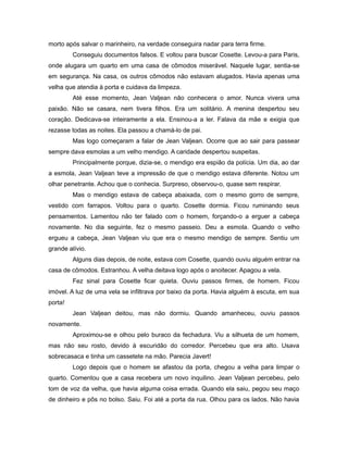 morto após salvar o marinheiro, na verdade conseguira nadar para terra firme.
Conseguiu documentos falsos. E voltou para buscar Cosette. Levou-a para Paris,
onde alugara um quarto em uma casa de cômodos miserável. Naquele lugar, sentia-se
em segurança. Na casa, os outros cômodos não estavam alugados. Havia apenas uma
velha que atendia à porta e cuidava da limpeza.
Até esse momento, Jean Valjean não conhecera o amor. Nunca vivera uma
paixão. Não se casara, nem tivera filhos. Era um solitário. A menina despertou seu
coração. Dedicava-se inteiramente a ela. Ensinou-a a ler. Falava da mãe e exigia que
rezasse todas as noites. Ela passou a chamá-lo de pai.
Mas logo começaram a falar de Jean Valjean. Ocorre que ao sair para passear
sempre dava esmolas a um velho mendigo. A caridade despertou suspeitas.
Principalmente porque, dizia-se, o mendigo era espião da polícia. Um dia, ao dar
a esmola, Jean Valjean teve a impressão de que o mendigo estava diferente. Notou um
olhar penetrante. Achou que o conhecia. Surpreso, observou-o, quase sem respirar.
Mas o mendigo estava de cabeça abaixada, com o mesmo gorro de sempre,
vestido com farrapos. Voltou para o quarto. Cosette dormia. Ficou ruminando seus
pensamentos. Lamentou não ter falado com o homem, forçando-o a erguer a cabeça
novamente. No dia seguinte, fez o mesmo passeio. Deu a esmola. Quando o velho
ergueu a cabeça, Jean Valjean viu que era o mesmo mendigo de sempre. Sentiu um
grande alívio.
Alguns dias depois, de noite, estava com Cosette, quando ouviu alguém entrar na
casa de cômodos. Estranhou. A velha deitava logo após o anoitecer. Apagou a vela.
Fez sinal para Cosette ficar quieta. Ouviu passos firmes, de homem. Ficou
imóvel. A luz de uma vela se infiltrava por baixo da porta. Havia alguém à escuta, em sua
porta!
Jean Valjean deitou, mas não dormiu. Quando amanheceu, ouviu passos
novamente.
Aproximou-se e olhou pelo buraco da fechadura. Viu a silhueta de um homem,
mas não seu rosto, devido à escuridão do corredor. Percebeu que era alto. Usava
sobrecasaca e tinha um cassetete na mão. Parecia Javert!
Logo depois que o homem se afastou da porta, chegou a velha para limpar o
quarto. Comentou que a casa recebera um novo inquilino. Jean Valjean percebeu, pelo
tom de voz da velha, que havia alguma coisa errada. Quando ela saiu, pegou seu maço
de dinheiro e pôs no bolso. Saiu. Foi até a porta da rua. Olhou para os lados. Não havia
 