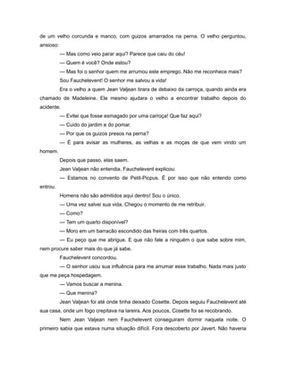 de um velho corcunda e manco, com guizos amarrados na perna. O velho perguntou,
ansioso:
— Mas como veio parar aqui? Parece que caiu do céu!
— Quem é você? Onde estou?
— Mas foi o senhor quem me arrumou este emprego. Não me reconhece mais?
Sou Fauchelevent! O senhor me salvou a vida!
Era o velho a quem Jean Valjean tirara de debaixo da carroça, quando ainda era
chamado de Madeleine. Ele mesmo ajudara o velho a encontrar trabalho depois do
acidente.
— Evitei que fosse esmagado por uma carroça! Que faz aqui?
— Cuido do jardim e do pomar.
— Por que os guizos presos na perna?
— É para avisar as mulheres, as velhas e as moças de que vem vindo um
homem.
Depois que passo, elas saem.
Jean Valjean não entendia. Fauchelevent explicou:
— Estamos no convento de Petit-Picpus. É por isso que não entendo como
entrou.
Homens não são admitidos aqui dentro! Sou o único.
— Uma vez salvei sua vida. Chegou o momento de me retribuir.
— Como?
— Tem um quarto disponível?
— Moro em um barracão escondido das freiras com três quartos.
— Eu peço que me abrigue. E que não fale a ninguém o que sabe sobre mim,
nem procure saber mais do que já sabe.
Fauchelevent concordou.
— O senhor usou sua influência para me arrumar esse trabalho. Nada mais justo
que me peça hospedagem.
— Vamos buscar a menina.
— Que menina?
Jean Valjean foi até onde tinha deixado Cosette. Depois seguiu Fauchelevent até
sua casa, onde um fogo crepitava na lareira. Aos poucos, Cosette foi se recobrando.
Nem Jean Valjean nem Fauchelevent conseguiram dormir naquela noite. O
primeiro sabia que estava numa situação difícil. Fora descoberto por Javert. Não haveria
 