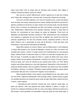 rapaz muito pobre vivia na antiga casa de cômodos onde moraram Jean Valjean e
Cosette. Chamava-se Marius. Quem era, afinal?
Seu avô era o senhor Gillenormand, homem vigoroso já na casa dos noventa
anos. Falava alto, enxergava bem, comia por três, roncava alto. Gostava de uma briga.
Vivia com uma filha solteirona, com mais de cinqüenta anos, a quem ele tratava
como se fosse uma criança. Descompunha os criados. Gastara boa parte de sua fortuna e
aplicara o restante em renda fixa. Ou seja: contava com uma boa renda, mas não deixaria
fortuna. Rica, na família, era justamente sua filha, que herdara a herança por parte de
mãe. Politicamente, Gillenormand tinha opiniões ardorosas. Adorava a Casa Real de
Bourbon (5), reconduzida ao trono depois da queda de Napoleão. Tinha horror da
República e da Revolução Francesa, ocorrida em 1789. Justamente por isso, considerava
uma vergonha o casamento de uma outra filha, já falecida. Seu marido fora herói dos
exércitos napoleônicos. Por isso fora nomeado coronel, recebendo também o título de
barão. Embora, com a restauração da casa real de Bourbon, o título não fosse mais
reconhecido, a não ser pelos admiradores de Napoleão.
Dessa filha nascera um menino, Marius, neto de Gillenormand. O avô idolatrava
a criança. Mas obrigara o pai, coronel de Napoleão, a jamais ver o filho. Era essa a sua
condição para educar o menino. O antigo coronel vivia modestamente em uma pequena
aldeia. Cultivava flores. A cada dois meses, ia a Paris e se escondia na igreja para ver o
filho de longe. O sacristão da igreja em Paris e o padre da aldeia eram seus únicos
amigos. Sabiam de sua história e lamentavam o sacrifício do coronel. O menino cresceu,
tornou-se rapaz, sem nunca ter notícias do pai. Quando este morreu, em 1872, Marius
recebeu suas últimas palavras em uma carta testamento. Deixava-lhe o título de barão. E
pedia que sempre fizesse o bem ao sargento Thénardier, que salvara sua vida na batalha
de Waterloo. (Embora, na verdade, Thénardier tivesse tentado assaltá-lo quando estava
inconsciente. Mas isso nem o coronel nem ninguém nunca souberam.)
Marius estudava Direito. Como sempre vivera afastado do pai, não sofreu muito
com sua morte. Julgava-se abandonado. Certo domingo, porém, quando rezava na igreja,
um sacristão aproximou-se e pediu-lhe para mudar de lugar. Mais tarde, quando terminou
a missa, o velho explicou:
— Desculpe-me pelo incômodo. Durante dez anos, observei, neste lugar, um
pobre pai olhando o filho que passava sem poder dirigir-lhe a palavra. O sogro, um
homem rico, ameaçava deserdar seu filho se o pai o procurasse. Sacrificou-se para que o
filho tivesse o futuro garantido. Em admiração a esse pai, gosto de rezar neste lugar. O
 