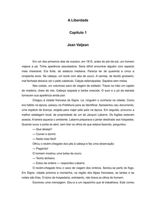 A Liberdade
Capítulo 1
Jean Valjean
Em um dos primeiros dias de outubro, em 1815, antes do pôr-do-sol, um homem
viajava a pé. Tinha aparência assustadora. Seria difícil encontrar alguém com aspecto
mais miserável. Era forte, de estatura mediana. Parecia ter de quarenta e cinco a
cinqüenta anos. Na cabeça, um boné com aba de couro. A camisa, de tecido grosseiro,
mal fechada deixava ver o peito cabeludo. Calças esfarrapadas. Sapatos sem meias.
Nas costas, um volumoso saco de viagem de soldado. Trazia na mão um cajado
de madeira, cheio de nós. Cabeça raspada e barba crescida. O suor e o pó da estrada
tornavam sua aparência ainda pior.
Chegou à cidade francesa de Digne. Lá, ninguém o conhecia na cidade. Como
era hábito na época, passou na Prefeitura para se identificar. Apresentou seu documento,
uma espécie de licença, exigida para viajar pelo país na época. Em seguida, procurou a
melhor estalagem local, de propriedade de um tal Jacquin Labarre. Os fogões estavam
acesos. A lareira aquecia o ambiente. Labarre preparava o jantar destinado aos hóspedes.
Quando ouviu a porta se abrir, sem tirar os olhos do que estava fazendo, perguntou:
— Que deseja?
— Comer e dormir.
— Nada mais fácil!
Olhou o recém-chegado dos pés à cabeça e fez uma observação:
— Pagando!
O homem mostrou uma bolsa de couro.
— Tenho dinheiro.
— Estou às ordens — respondeu Labarre.
O recém-chegado tirou o saco de viagem dos ombros. Sentou-se perto do fogo.
Em Digne, cidade próxima à montanha, na região dos Alpes franceses, as tardes e as
noites são frias. O dono da hospedaria, entretanto, não tirava os olhos do homem.
Escreveu uma mensagem. Deu-a a um rapazinho que lá trabalhava. Este correu
 