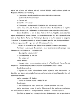 pior é que o sogro não gostava dele por motivos políticos, pois tinha sido coronel de
Napoleão. Chamava-se Pontmercy.
— Pontmercy — assustou-se Marius, reconhecendo o nome do pai.
— Exatamente. Conheceram-se?
— Era meu pai.
O sacristão comoveu-se.
— O senhor era aquele menino! Pois saiba: teve um pai que o amava.
Marius ficou comovido. Passou a estudar a história da República e do Império
Napoleônico. A Revolução Francesa e a ascensão de Napoleão Bonaparte o fascinaram.
Deixou de admirar os reis da Casa Real de Bourbon, no poder, para adotar os
ideais revolucionários e democráticos. Em homenagem ao pai, fez cem cartões de visita
com o título "Barão Marius de Pontmercy". Quando pôde, foi procurar o sargento
Thénardier na estalagem, segundo o endereço deixado pelo pai. Mas esta fora à falência,
e não conseguiu descobrir o que fora feito dele e de sua família.
O avô e a tia acreditavam que Marius tinha uma namorada e por isso viajava.
Revistaram suas roupas. Descobriram a carta testamento deixada pelo pai e os
cartões com o título de barão. O avô exaltou-se:
— Que significa essa comédia?
— Que me orgulho do meu pai!
— Seu pai sou eu!
Marius retrucou:
— Meu pai era um homem corajoso, que serviu à República e à França. Morreu
esquecido. Cometeu apenas dois erros na vida: amar demais a pátria e a mim.
O avô não se conteve:
— Ingrato! Seu pai era um miserável! Você é tão barão como meu chinelo! Os
bandidos que fizeram a revolução foram os que formaram a corte de Napoleão! Seu pai
só merece desprezo.
Marius encarou o avô. Bradou:
— Abaixo os Bourbon! Abaixo o imbecil do rei!
O avô reagiu:
— Não podemos viver sob o mesmo teto. Convido-o a deixar esta casa.
Marius abandonou a casa do senhor Gillenormand. Não aceitou a mesada que
ele tentou enviar-lhe. Passou a viver pobremente, vendendo o pouco que possuía.
Sem fogo na lareira, com o casaco roto, sem nada de seu, a não ser as roupas e
 