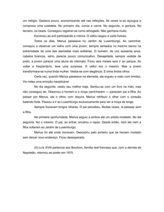 um relógio. Gastava pouco, economizando até nas refeições. Às vezes ia ao açougue e
comprava uma costeleta. No primeiro dia, comia a carne. No segundo, a gordura. No
terceiro, os ossos. Conseguiu registrar-se como advogado. Não ganhava muito.
Escreveu ao avô participando a notícia. O velho rasgou a carta furioso.
Todos os dias, Marius passeava no Jardim de Luxemburgo. Ao caminhar,
começou a observar um velho com uma jovem, sempre sentados no mesmo banco na
extremidade de uma das alamedas mais solitárias. O homem, de uns sessenta anos,
cabelos brancos, sério, parecia pouco comunicativo. Desajeitada, sempre vestida de
preto, a jovem parecia uma aluna de internato. Ficou seis meses sem ir ao parque. Ao
voltar a freqüentá-lo, teve uma surpresa. O velho era o mesmo. Mas a jovem
transformara-se numa linda mulher. Vestia-se com elegância. E tinha lindos olhos.
Certa vez, quando Marius passeava na alameda, ela ergueu o rosto com timidez.
Viu neles uma emoção inexplicável.
No dia seguinte, vestiu seu melhor traje. Sentou-se com um livro na mão, mas
não conseguiu ler. Observou o homem e a moça caminharem — pareciam pai e filha. Ao
passar por Marius, ela o olhou com doçura. Marius retribuiu o olhar com o coração
batendo forte. Passou a ir ao Luxemburgo exclusivamente para ver a moça de longe.
Sempre trocavam longos olhares. O pai percebeu. Muitas vezes, ia passear sem
a filha.
Na primeira oportunidade, Marius seguiu a ambos até um prédio modesto. No dia
seguinte, fez o mesmo. O pai, ao entrar, encarou o rapaz. Desde então, nem ele nem a
filha voltaram ao Jardim de Luxemburgo.
Marius foi até onde moravam. Descobriu pelo porteiro que se haviam mudado
sem deixar novo endereço. Ficou desesperado.
(5) Luís XVIII pertencia aos Bourbon, família real francesa que, com a derrota de
Napoleão, retornou ao poder em 1815.
 