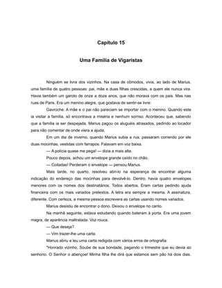 Capítulo 15
Uma Família de Vigaristas
Ninguém se livra dos vizinhos. Na casa de cômodos, vivia, ao lado de Marius,
uma família de quatro pessoas: pai, mãe e duas filhas crescidas, a quem ele nunca vira.
Havia também um garoto de onze a doze anos, que não morava com os pais. Mas nas
ruas de Paris. Era um menino alegre, que gostava de sentir-se livre:
Gavroche. A mãe e o pai não pareciam se importar com o menino. Quando este
ia visitar a família, só encontrava a miséria e nenhum sorriso. Aconteceu que, sabendo
que a família ia ser despejada, Marius pagou os aluguéis atrasados, pedindo ao locador
para não comentar de onde viera a ajuda.
Em um dia de inverno, quando Marius subia a rua, passaram correndo por ele
duas mocinhas, vestidas com farrapos. Falavam em voz baixa.
— A polícia quase me pega! — dizia a mais alta.
Pouco depois, achou um envelope grande caído no chão.
— Coitadas! Perderam o envelope — pensou Marius.
Mais tarde, no quarto, resolveu abri-lo na esperança de encontrar alguma
indicação do endereço das mocinhas para devolvê-lo. Dentro, havia quatro envelopes
menores com os nomes dos destinatários. Todos abertos. Eram cartas pedindo ajuda
financeira com os mais variados pretextos. A letra era sempre a mesma. A assinatura,
diferente. Com certeza, a mesma pessoa escrevera as cartas usando nomes variados.
Marius desistiu de encontrar o dono. Deixou o envelope no canto.
Na manhã seguinte, estava estudando quando bateram à porta. Era uma jovem
magra, de aparência maltratada. Voz rouca.
— Que deseja?
— Vim trazer-lhe uma carta.
Marius abriu e leu uma carta redigida com vários erros de ortografia:
"Honrado vizinho, Soube de sua bondade, pagando o trimestre que eu devia ao
senhorio. O Senhor o abençoe! Minha filha lhe dirá que estamos sem pão há dois dias.
 