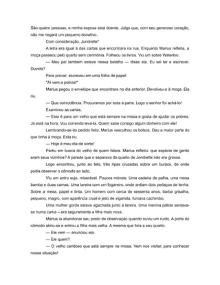 São quatro pessoas, e minha esposa está doente. Julgo que, com seu generoso coração,
não me negará um pequeno donativo.
Com consideração, Jondrette"
A letra era igual à das cartas que encontrara na rua. Enquanto Marius refletia, a
moça passeou pelo quarto sem cerimônia. Folheou os livros. Viu um sobre Waterloo.
— Meu pai também esteve nessa batalha — disse ela. Eu sei ler e escrever.
Duvida?
Para provar, escreveu em uma folha de papel:
"Aí vem a polícia!"
Marius pegou o envelope que encontrara no dia anterior. Devolveu-o à moça. Ela
riu.
— Que coincidência. Procuramos por toda a parte. Logo o senhor foi achá-lo!
Examinou as cartas.
— Esta é para um velho que está sempre na missa e gosta de ajudar os pobres.
Já está na hora. Vou correndo levá-la. Quem sabe consigo algum dinheiro com ele!
Lembrando-se do pedido feito, Marius vasculhou os bolsos. Deu a maior parte do
que tinha à moça. Esta riu.
— Hoje é meu dia de sorte!
Partiu em busca do velho de quem falara. Marius refletiu: que espécie de gente
eram seus vizinhos? A parede que o separava do quarto de Jondrette não era grossa.
Logo encontrou, junto ao teto, três ripas cruzadas sobre um buraco, de onde
podia observar o cômodo ao lado.
Viu um antro sujo, miserável. Poucos móveis. Uma cadeira de palha, uma mesa
bamba e duas camas. Uma lareira com um fogareiro, onde ardiam dois pedaços de lenha.
Sobre a mesa, papel e tinta. Um homem com cerca de sessenta anos, barba grisalha,
pequeno, magro, com aparência cruel e jeito de vigarista, fumava cachimbo.
Uma mulher gorda estava agachada junto à lareira. Uma menina pálida sentava-
se numa cama – era seguramente a filha mais nova.
Marius ia abandonar seu posto de observação quando ouviu um ruído. A porta do
cômodo abriu-se e entrou a filha mais velha. A mesma que fora a seu quarto.
— Ele vem — anunciou ela.
— Ele quem?
— O velho caridoso que está sempre na missa. Vem nos visitar, para conhecer
nossa situação!
 