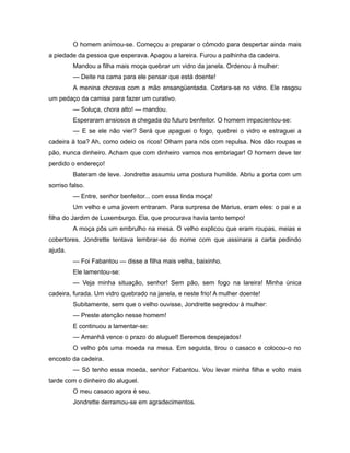 O homem animou-se. Começou a preparar o cômodo para despertar ainda mais
a piedade da pessoa que esperava. Apagou a lareira. Furou a palhinha da cadeira.
Mandou a filha mais moça quebrar um vidro da janela. Ordenou à mulher:
— Deite na cama para ele pensar que está doente!
A menina chorava com a mão ensangüentada. Cortara-se no vidro. Ele rasgou
um pedaço da camisa para fazer um curativo.
— Soluça, chora alto! — mandou.
Esperaram ansiosos a chegada do futuro benfeitor. O homem impacientou-se:
— E se ele não vier? Será que apaguei o fogo, quebrei o vidro e estraguei a
cadeira à toa? Ah, como odeio os ricos! Olham para nós com repulsa. Nos dão roupas e
pão, nunca dinheiro. Acham que com dinheiro vamos nos embriagar! O homem deve ter
perdido o endereço!
Bateram de leve. Jondrette assumiu uma postura humilde. Abriu a porta com um
sorriso falso.
— Entre, senhor benfeitor... com essa linda moça!
Um velho e uma jovem entraram. Para surpresa de Marius, eram eles: o pai e a
filha do Jardim de Luxemburgo. Ela, que procurava havia tanto tempo!
A moça pôs um embrulho na mesa. O velho explicou que eram roupas, meias e
cobertores. Jondrette tentava lembrar-se do nome com que assinara a carta pedindo
ajuda.
— Foi Fabantou — disse a filha mais velha, baixinho.
Ele lamentou-se:
— Veja minha situação, senhor! Sem pão, sem fogo na lareira! Minha única
cadeira, furada. Um vidro quebrado na janela, e neste frio! A mulher doente!
Subitamente, sem que o velho ouvisse, Jondrette segredou à mulher:
— Preste atenção nesse homem!
E continuou a lamentar-se:
— Amanhã vence o prazo do aluguel! Seremos despejados!
O velho pôs uma moeda na mesa. Em seguida, tirou o casaco e colocou-o no
encosto da cadeira.
— Só tenho essa moeda, senhor Fabantou. Vou levar minha filha e volto mais
tarde com o dinheiro do aluguel.
O meu casaco agora é seu.
Jondrette derramou-se em agradecimentos.
 