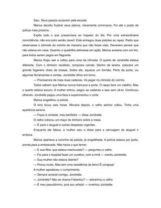 Saiu. Seus passos ecoavam pela escada.
Marius decidiu frustrar seus planos, claramente criminosos. Foi até o posto de
polícia mais próximo.
Expôs tudo o que presenciara ao inspetor do dia. Por uma extraordinária
coincidência, não era outro senão Javert. Este entregou duas pistolas ao rapaz. Pediu que
observasse o cômodo do vizinho de maneira que não fosse visto. Deveriam pensar que
não estava em casa. Quando a quadrilha estivesse em ação, Marius avisaria com um tiro,
para todos serem pegos em flagrante.
Marius fingiu sair e voltou para cima da cômoda. O quarto de Jondrette estava
diferente. Com o dinheiro recebido, comprara carvão. Dentro da lareira, colocara um
grande fogareiro cheio de brasas. Sobre ele, aquecia um formão. Perto da porta, viu
algumas ferramentas e cordas. Jondrette olhou em torno.
— Precisamos de mais duas cadeiras. Vá pegar no cômodo do vizinho.
Todos sabiam que Marius nunca trancava a porta. O rapaz teve um calafrio. Mas
o quarto estava escuro. A mulher entrou, pegou as cadeiras e saiu sem vê-lo. Continuou
olhando. Jondrette pegou uma faca e experimentou o corte.
Marius engatilhou a pistola.
O sino tocou seis horas. Minutos depois, o velho senhor voltou. Tinha uma
aparência serena.
— Fique à vontade, meu benfeitor — disse Jondrette.
O velho colocou um maço de dinheiro sobre a mesa.
— É para o aluguel e outras despesas urgentes.
Enquanto ele falava, a mulher saiu e disse para a carruagem de aluguel ir
embora.
Marius apertava a coronha da pistola, já engatilhada. A polícia estava por perto,
pronta para a emboscada. Não havia o que temer.
— E sua filha, que estava machucada? — perguntou o velho.
— Foi para o hospital fazer um curativo, com a irmã — mentiu Jondrette.
— Sua mulher não estava doente?
— Piorou muito. Mas tem uma resistência de ferro! É corajosa!
A mulher agradeceu o cumprimento.
— Sempre amável comigo, Jondrette.
— Jondrette? Não se chama Fabantou? — estranhou o velho.
— É meu pseudônimo, pois sou artista! — inventou Jondrette.
 