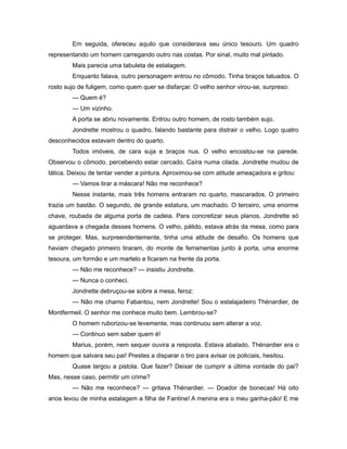 Em seguida, ofereceu aquilo que considerava seu único tesouro. Um quadro
representando um homem carregando outro nas costas. Por sinal, muito mal pintado.
Mais parecia uma tabuleta de estalagem.
Enquanto falava, outro personagem entrou no cômodo. Tinha braços tatuados. O
rosto sujo de fuligem, como quem quer se disfarçar. O velho senhor virou-se, surpreso:
— Quem é?
— Um vizinho.
A porta se abriu novamente. Entrou outro homem, de rosto também sujo.
Jondrette mostrou o quadro, falando bastante para distrair o velho. Logo quatro
desconhecidos estavam dentro do quarto.
Todos imóveis, de cara suja e braços nus. O velho encostou-se na parede.
Observou o cômodo, percebendo estar cercado. Caíra numa cilada. Jondrette mudou de
tática. Deixou de tentar vender a pintura. Aproximou-se com atitude ameaçadora e gritou:
— Vamos tirar a máscara! Não me reconhece?
Nesse instante, mais três homens entraram no quarto, mascarados. O primeiro
trazia um bastão. O segundo, de grande estatura, um machado. O terceiro, uma enorme
chave, roubada de alguma porta de cadeia. Para concretizar seus planos, Jondrette só
aguardava a chegada desses homens. O velho, pálido, estava atrás da mesa, como para
se proteger. Mas, surpreendentemente, tinha uma atitude de desafio. Os homens que
haviam chegado primeiro tiraram, do monte de ferramentas junto à porta, uma enorme
tesoura, um formão e um martelo e ficaram na frente da porta.
— Não me reconhece? — insistiu Jondrette.
— Nunca o conheci.
Jondrette debruçou-se sobre a mesa, feroz:
— Não me chamo Fabantou, nem Jondrette! Sou o estalajadeiro Thénardier, de
Montfermeil. O senhor me conhece muito bem. Lembrou-se?
O homem ruborizou-se levemente, mas continuou sem alterar a voz.
— Continuo sem saber quem é!
Marius, porém, nem sequer ouvira a resposta. Estava abalado. Thénardier era o
homem que salvara seu pai! Prestes a disparar o tiro para avisar os policiais, hesitou.
Quase largou a pistola. Que fazer? Deixar de cumprir a última vontade do pai?
Mas, nesse caso, permitir um crime?
— Não me reconhece? — gritava Thénardier. — Doador de bonecas! Há oito
anos levou de minha estalagem a filha de Fantine! A menina era o meu ganha-pão! E me
 