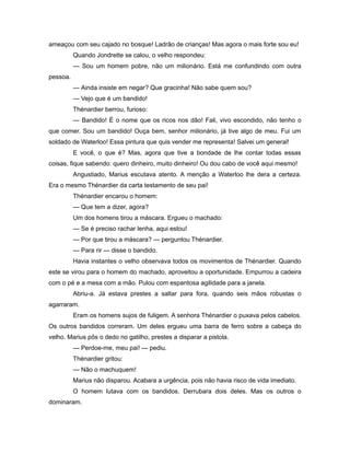 ameaçou com seu cajado no bosque! Ladrão de crianças! Mas agora o mais forte sou eu!
Quando Jondrette se calou, o velho respondeu:
— Sou um homem pobre, não um milionário. Está me confundindo com outra
pessoa.
— Ainda insiste em negar? Que gracinha! Não sabe quem sou?
— Vejo que é um bandido!
Thénardier berrou, furioso:
— Bandido! É o nome que os ricos nos dão! Fali, vivo escondido, não tenho o
que comer. Sou um bandido! Ouça bem, senhor milionário, já tive algo de meu. Fui um
soldado de Waterloo! Essa pintura que quis vender me representa! Salvei um general!
E você, o que é? Mas, agora que tive a bondade de lhe contar todas essas
coisas, fique sabendo: quero dinheiro, muito dinheiro! Ou dou cabo de você aqui mesmo!
Angustiado, Marius escutava atento. A menção a Waterloo lhe dera a certeza.
Era o mesmo Thénardier da carta testamento de seu pai!
Thénardier encarou o homem:
— Que tem a dizer, agora?
Um dos homens tirou a máscara. Ergueu o machado:
— Se é preciso rachar lenha, aqui estou!
— Por que tirou a máscara? — perguntou Thénardier.
— Para rir — disse o bandido.
Havia instantes o velho observava todos os movimentos de Thénardier. Quando
este se virou para o homem do machado, aproveitou a oportunidade. Empurrou a cadeira
com o pé e a mesa com a mão. Pulou com espantosa agilidade para a janela.
Abriu-a. Já estava prestes a saltar para fora, quando seis mãos robustas o
agarraram.
Eram os homens sujos de fuligem. A senhora Thénardier o puxava pelos cabelos.
Os outros bandidos correram. Um deles ergueu uma barra de ferro sobre a cabeça do
velho. Marius pôs o dedo no gatilho, prestes a disparar a pistola.
— Perdoe-me, meu pai! — pediu.
Thénardier gritou:
— Não o machuquem!
Marius não disparou. Acabara a urgência, pois não havia risco de vida imediato.
O homem lutava com os bandidos. Derrubara dois deles. Mas os outros o
dominaram.
 