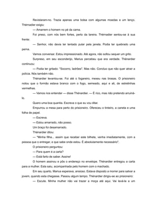 Revistaram-no. Trazia apenas uma bolsa com algumas moedas e um lenço.
Thérnadier exigiu:
— Amarrem o homem no pé da cama.
Foi preso, com nós bem fortes, perto da lareira. Thérnadier sentou-se à sua
frente:
— Senhor, não devia ter tentado pular pela janela. Podia ter quebrado uma
perna.
Vamos conversar. Estou impressionado. Até agora, não soltou sequer um grito.
Surpreso, em seu esconderijo, Marius percebeu que era verdade. Thénardier
continuou:
— Podia ter gritado: "Socorro, ladrões". Mas não. Concluo que não quer atrair a
polícia. Nós também não.
Thénardier levantou-se. Foi até o fogareiro, mexeu nas brasas. O prisioneiro
notou que o formão estava branco com o fogo, semeado, aqui e ali, de estrelinhas
vermelhas.
— Vamos nos entender — disse Thénardier. — É rico, mas não pretendo arruiná-
lo.
Quero uma boa quantia. Escreva o que eu vou ditar.
Empurrou a mesa para perto do prisioneiro. Ofereceu o tinteiro, a caneta e uma
folha de papel.
— Escreva.
— Estou amarrado, não posso.
Um braço foi desamarrado.
Thénardier ditou:
— "Minha filha... assim que receber este bilhete, venha imediatamente, com a
pessoa que o entregar, e que sabe onde estou. É absolutamente necessário".
O prisioneiro perguntou:
— Para quem é a carta?
— Está farto de saber. Assine!
O homem assinou e pôs o endereço no envelope. Thénardier entregou a carta
para a mulher. Esta saiu, acompanhada pelo homem com o machado.
Em seu quarto, Marius esperava, ansioso. Estava disposto a morrer para salvar a
jovem, quando esta chegasse. Passou algum tempo. Thénardier dirigiu-se ao prisioneiro:
— Escute. Minha mulher não vai trazer a moça até aqui. Vai levá-la a um
 