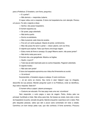 para a Prefeitura. O forasteiro, com fome, perguntou:
— E o jantar?
— Não demora — respondeu Labarre.
O rapaz voltou com a resposta. O dono da hospedaria leu com atenção. Pensou
um pouco. Foi até o viajante e disse:
— Senhor, não posso hospedá-lo.
O homem espantou-se.
— Se quiser, pago adiantado.
— Não tenho quarto.
— Durmo na estrebaria.
— Não é possível, está cheia de cavalos.
— Fico em um canto qualquer. Depois do jantar, combinamos.
— Mas não posso lhe servir o jantar — disse Labarre, com voz firme.
O viajante quis explicar. Falou que fizera uma longa viagem.
— Estou morto de fome e cansaço. Eu pago! Mesmo assim, não posso jantar?
— Não tenho nada para servir.
O homem deu uma gargalhada. Mostrou os fogões.
— Aquilo, o que é?
— Tudo isso já está reservado para os outros hóspedes. Pagaram adiantado.
O viajante insistiu:
— Não saio sem jantar!
O dono da hospedaria aproximou-se e falou-lhe firmemente ao ouvido:
— Vá embora!
Surpreendido, o forasteiro ergueu a cabeça. O outro continuou:
— Já sei como se chama. Seu nome é Jean Valjean! Logo na chegada,
desconfiei da sua pessoa. Mandei perguntar quem é na Prefeitura, onde se identificou.
Aqui está a resposta. Sabe ler?
O homem olhou o papel. Labarre prosseguiu:
— Costumo ser educado. Por isso peço mais uma vez: vá embora!
Sem responder, o outro pegou o saco de viagem. Partiu. Andou pela rua
principal, humilhado e triste. Não olhou para trás. Se tivesse se virado, teria visto o dono
da hospedaria na porta, cercado de gente, falando enquanto o apontava com o dedo. Pelo
jeito daquelas pessoas, sabia que dali a pouco seria comentado em toda a cidade.
Caminhou um bom tempo pelas ruas, que não conhecia. A fome aumentou. Procurou
 
