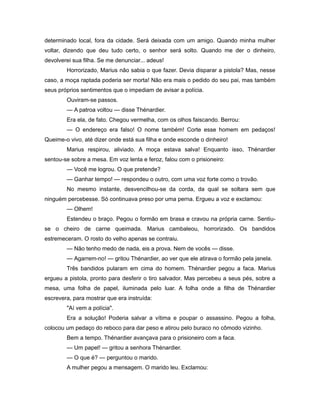 determinado local, fora da cidade. Será deixada com um amigo. Quando minha mulher
voltar, dizendo que deu tudo certo, o senhor será solto. Quando me der o dinheiro,
devolverei sua filha. Se me denunciar... adeus!
Horrorizado, Marius não sabia o que fazer. Devia disparar a pistola? Mas, nesse
caso, a moça raptada poderia ser morta! Não era mais o pedido do seu pai, mas também
seus próprios sentimentos que o impediam de avisar a polícia.
Ouviram-se passos.
— A patroa voltou — disse Thénardier.
Era ela, de fato. Chegou vermelha, com os olhos faiscando. Berrou:
— O endereço era falso! O nome também! Corte esse homem em pedaços!
Queime-o vivo, até dizer onde está sua filha e onde esconde o dinheiro!
Marius respirou, aliviado. A moça estava salva! Enquanto isso, Thénardier
sentou-se sobre a mesa. Em voz lenta e feroz, falou com o prisioneiro:
— Você me logrou. O que pretende?
— Ganhar tempo! — respondeu o outro, com uma voz forte como o trovão.
No mesmo instante, desvencilhou-se da corda, da qual se soltara sem que
ninguém percebesse. Só continuava preso por uma perna. Ergueu a voz e exclamou:
— Olhem!
Estendeu o braço. Pegou o formão em brasa e cravou na própria carne. Sentiu-
se o cheiro de carne queimada. Marius cambaleou, horrorizado. Os bandidos
estremeceram. O rosto do velho apenas se contraiu.
— Não tenho medo de nada, eis a prova. Nem de vocês — disse.
— Agarrem-no! — gritou Thénardier, ao ver que ele atirava o formão pela janela.
Três bandidos pularam em cima do homem. Thénardier pegou a faca. Marius
ergueu a pistola, pronto para desferir o tiro salvador. Mas percebeu a seus pés, sobre a
mesa, uma folha de papel, iluminada pelo luar. A folha onde a filha de Thénardier
escrevera, para mostrar que era instruída:
"Aí vem a polícia".
Era a solução! Poderia salvar a vítima e poupar o assassino. Pegou a folha,
colocou um pedaço do reboco para dar peso e atirou pelo buraco no cômodo vizinho.
Bem a tempo. Thénardier avançava para o prisioneiro com a faca.
— Um papel! — gritou a senhora Thénardier.
— O que é? — perguntou o marido.
A mulher pegou a mensagem. O marido leu. Exclamou:
 