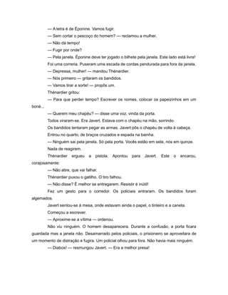 — A letra é de Éponine. Vamos fugir.
— Sem cortar o pescoço do homem? — reclamou a mulher.
— Não dá tempo!
— Fugir por onde?
— Pela janela. Éponine deve ter jogado o bilhete pela janela. Este lado está livre!
Foi uma correria. Puseram uma escada de cordas pendurada para fora da janela.
— Depressa, mulher! — mandou Thénardier.
— Nós primeiro — gritaram os bandidos.
— Vamos tirar a sorte! — propôs um.
Thénardier gritou:
— Para que perder tempo? Escrever os nomes, colocar os papeizinhos em um
boné...
— Querem meu chapéu? — disse uma voz, vinda da porta.
Todos viraram-se. Era Javert. Estava com o chapéu na mão, sorrindo.
Os bandidos tentaram pegar as armas. Javert pôs o chapéu de volta à cabeça.
Entrou no quarto, de braços cruzados e espada na bainha.
— Ninguém sai pela janela. Só pela porta. Vocês estão em sete, nós em quinze.
Nada de reagirem.
Thénardier ergueu a pistola. Apontou para Javert. Este o encarou,
corajosamente:
— Não atire, que vai falhar.
Thénardier puxou o gatilho. O tiro falhou.
— Não disse? É melhor se entregarem. Resistir é inútil!
Fez um gesto para o corredor. Os policiais entraram. Os bandidos foram
algemados.
Javert sentou-se à mesa, onde estavam ainda o papel, o tinteiro e a caneta.
Começou a escrever.
— Aproxime-se a vítima — ordenou.
Não viu ninguém. O homem desaparecera. Durante a confusão, a porta ficara
guardada mas a janela não. Desamarrado pelos policiais, o prisioneiro se aproveitara de
um momento de distração e fugira. Um policial olhou para fora. Não havia mais ninguém.
— Diabos! — resmungou Javert. — Era a melhor presa!
 