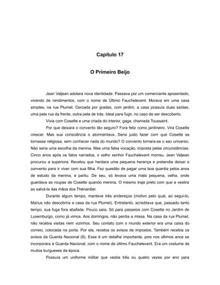 Capítulo 17
O Primeiro Beijo
Jean Valjean adotara nova identidade. Passava por um comerciante aposentado,
vivendo de rendimentos, com o nome de Último Fauchelevent. Morava em uma casa
simples, na rua Plumet. Cercada por grades, com jardim, a casa possuía duas saídas,
uma pela rua da frente, outra pela de trás. Ideal para fugir, no caso de ser descoberto.
Vivia com Cosette e uma criada do interior, gaga, chamada Toussaint.
Por que deixara o convento tão seguro? Fora feliz como jardineiro. Vira Cosette
crescer. Mas sua consciência o atormentava. Seria justo fazer com que Cosette se
tornasse religiosa, sem conhecer nada do mundo? O convento tornara-se o seu universo.
Não seria uma escolha da menina. Mas uma falsa vocação, imposta pelas circunstâncias.
Cinco anos após os fatos narrados, o velho senhor Fauchelevent morreu. Jean Valjean
procurou a superiora. Revelou que herdara uma pequena herança e pretendia deixar o
convento para ir viver com sua filha. Fez questão de pagar uma boa quantia pelos anos
de estudo da menina, e partiu. De seu, só levava uma mala pequena, velha, onde
guardava as roupas de Cosette quando menina. O mesmo traje preto com que a vestira
ao salvá-la das mãos dos Thénardier.
Durante algum tempo, manteve três endereços (motivo pelo qual, ao segui-lo,
Marius não descobrira a casa da rua Plumet). Entretanto, acreditava que, passado tanto
tempo, sua fuga fora abafada. Pouco saía. Só para passeios com Cosette no Jardim de
Luxemburgo, como já vimos. Aos domingos, não perdia a missa. Na casa da rua Plumet,
não recebia visitas nem vizinhos. Seu contato com o mundo exterior era uma caixa do
correio, colocada na porta. Por ela, recebia os avisos de impostos. Também recebia os
avisos da Guarda Nacional (6). Esse é um detalhe importante, pois nos últimos anos se
incorporara à Guarda Nacional, com o nome de último Fauchelevent. Era um costume de
muitos burgueses da época.
Possuía um uniforme militar que vestia três ou quatro vezes por ano para
 