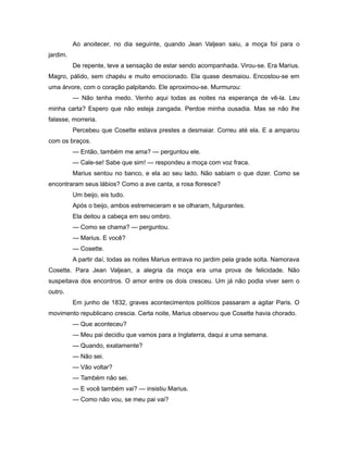 Ao anoitecer, no dia seguinte, quando Jean Valjean saiu, a moça foi para o
jardim.
De repente, teve a sensação de estar sendo acompanhada. Virou-se. Era Marius.
Magro, pálido, sem chapéu e muito emocionado. Ela quase desmaiou. Encostou-se em
uma árvore, com o coração palpitando. Ele aproximou-se. Murmurou:
— Não tenha medo. Venho aqui todas as noites na esperança de vê-la. Leu
minha carta? Espero que não esteja zangada. Perdoe minha ousadia. Mas se não lhe
falasse, morreria.
Percebeu que Cosette estava prestes a desmaiar. Correu até ela. E a amparou
com os braços.
— Então, também me ama? — perguntou ele.
— Cale-se! Sabe que sim! — respondeu a moça com voz fraca.
Marius sentou no banco, e ela ao seu lado. Não sabiam o que dizer. Como se
encontraram seus lábios? Como a ave canta, a rosa floresce?
Um beijo, eis tudo.
Após o beijo, ambos estremeceram e se olharam, fulgurantes.
Ela deitou a cabeça em seu ombro.
— Como se chama? — perguntou.
— Marius. E você?
— Cosette.
A partir daí, todas as noites Marius entrava no jardim pela grade solta. Namorava
Cosette. Para Jean Valjean, a alegria da moça era uma prova de felicidade. Não
suspeitava dos encontros. O amor entre os dois cresceu. Um já não podia viver sem o
outro.
Em junho de 1832, graves acontecimentos políticos passaram a agitar Paris. O
movimento republicano crescia. Certa noite, Marius observou que Cosette havia chorado.
— Que aconteceu?
— Meu pai decidiu que vamos para a Inglaterra, daqui a uma semana.
— Quando, exatamente?
— Não sei.
— Vão voltar?
— Também não sei.
— E você também vai? — insistiu Marius.
— Como não vou, se meu pai vai?
 