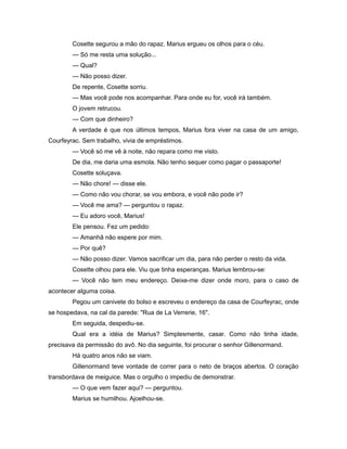 Cosette segurou a mão do rapaz. Marius ergueu os olhos para o céu.
— Só me resta uma solução...
— Qual?
— Não posso dizer.
De repente, Cosette sorriu.
— Mas você pode nos acompanhar. Para onde eu for, você irá também.
O jovem retrucou.
— Com que dinheiro?
A verdade é que nos últimos tempos, Marius fora viver na casa de um amigo,
Courfeyrac. Sem trabalho, vivia de empréstimos.
— Você só me vê à noite, não repara como me visto.
De dia, me daria uma esmola. Não tenho sequer como pagar o passaporte!
Cosette soluçava.
— Não chore! — disse ele.
— Como não vou chorar, se vou embora, e você não pode ir?
— Você me ama? — perguntou o rapaz.
— Eu adoro você, Marius!
Ele pensou. Fez um pedido:
— Amanhã não espere por mim.
— Por quê?
— Não posso dizer. Vamos sacrificar um dia, para não perder o resto da vida.
Cosette olhou para ele. Viu que tinha esperanças. Marius lembrou-se:
— Você não tem meu endereço. Deixe-me dizer onde moro, para o caso de
acontecer alguma coisa.
Pegou um canivete do bolso e escreveu o endereço da casa de Courfeyrac, onde
se hospedava, na cal da parede: "Rua de La Verrerie, 16".
Em seguida, despediu-se.
Qual era a idéia de Marius? Simplesmente, casar. Como não tinha idade,
precisava da permissão do avô. No dia seguinte, foi procurar o senhor Gillenormand.
Há quatro anos não se viam.
Gillenormand teve vontade de correr para o neto de braços abertos. O coração
transbordava de meiguice. Mas o orgulho o impediu de demonstrar.
— O que vem fazer aqui? — perguntou.
Marius se humilhou. Ajoelhou-se.
 