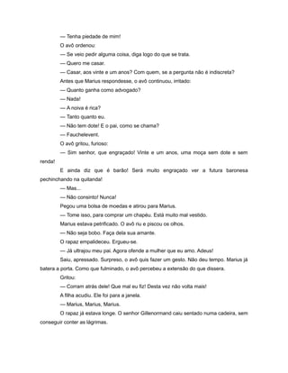 — Tenha piedade de mim!
O avô ordenou:
— Se veio pedir alguma coisa, diga logo do que se trata.
— Quero me casar.
— Casar, aos vinte e um anos? Com quem, se a pergunta não é indiscreta?
Antes que Marius respondesse, o avô continuou, irritado:
— Quanto ganha como advogado?
— Nada!
— A noiva é rica?
— Tanto quanto eu.
— Não tem dote! E o pai, como se chama?
— Fauchelevent.
O avô gritou, furioso:
— Sim senhor, que engraçado! Vinte e um anos, uma moça sem dote e sem
renda!
E ainda diz que é barão! Será muito engraçado ver a futura baronesa
pechinchando na quitanda!
— Mas...
— Não consinto! Nunca!
Pegou uma bolsa de moedas e atirou para Marius.
— Tome isso, para comprar um chapéu. Está muito mal vestido.
Marius estava petrificado. O avô riu e piscou os olhos.
— Não seja bobo. Faça dela sua amante.
O rapaz empalideceu. Ergueu-se.
— Já ultrajou meu pai. Agora ofende a mulher que eu amo. Adeus!
Saiu, apressado. Surpreso, o avô quis fazer um gesto. Não deu tempo. Marius já
batera a porta. Como que fulminado, o avô percebeu a extensão do que dissera.
Gritou:
— Corram atrás dele! Que mal eu fiz! Desta vez não volta mais!
A filha acudiu. Ele foi para a janela.
— Marius, Marius, Marius.
O rapaz já estava longe. O senhor Gillenormand caiu sentado numa cadeira, sem
conseguir conter as lágrimas.
 
