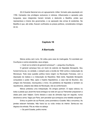(6) A Guarda Nacional era um agrupamento militar, formado pela população em
1789. Cansados dos privilégios exclusivos à nobreza, influenciados e apoiados pela
burguesia, seus integrantes haviam tomado e destruído a Bastilha, prisão que
representava a tirania dos governantes, e se apossado das armas lá existentes. Na
Bastilha é que, até então, ficavam confinados os presos políticos, considerados inimigos
do rei.
Capítulo 18
A Barricada
Marius andou sem rumo. Só voltou para casa de madrugada. Foi acordado por
Courfeyrac e outros estudantes, seus amigos.
— Você vai no enterro do general Lamarque? — perguntou Courfeyrac.
O general Lamarque fora um herói do exército de Napoleão Bonaparte. Seu
funeral tornou-se, na verdade, o estopim para a revolta de 1832 contra a restauração da
Monarquia. Toda essa questão política tivera origem na Revolução Francesa, com a
deposição da realeza e a instauração da República. Mais tarde, Napoleão Bonaparte
conquistara o poder. Mas, após o Império Napoleônico, a casa real de Bourbon, dos
antigos reis franceses, reconquistou o trono. Os partidários de Napoleão e também os
republicanos, adeptos das idéias da Revolução, não se conformavam.
Marius pretextou uma indisposição. Os amigos partiram. O rapaz colocou no
bolso a pistola que Javert lhe havia entregue na noite em que os Thénardier prepararam a
cilada para Jean Valjean. Como deixara a casa de cômodos logo em seguida, nunca
devolvera a arma. Vagou por Paris, sem perceber que começava uma rebelião sangrenta.
Entrou no jardim da rua Plumet, como prometera a Cosette. Não a encontrou. As
janelas estavam fechadas. Não havia luz ou ruído vindos do interior. Sentou-se nos
degraus da entrada. Pôs as mãos na cabeça:
— Se perdi Cosette, prefiro morrer.
 