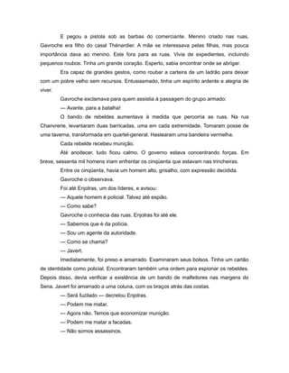 E pegou a pistola sob as barbas do comerciante. Menino criado nas ruas,
Gavroche era filho do casal Thénardier. A mãe se interessava pelas filhas, mas pouca
importância dava ao menino. Este fora para as ruas. Vivia de expedientes, incluindo
pequenos roubos. Tinha um grande coração. Esperto, sabia encontrar onde se abrigar.
Era capaz de grandes gestos, como roubar a carteira de um ladrão para deixar
com um pobre velho sem recursos. Entusiasmado, tinha um espírito ardente e alegria de
viver.
Gavroche exclamava para quem assistia à passagem do grupo armado:
— Avante, para a batalha!
O bando de rebeldes aumentava à medida que percorria as ruas. Na rua
Chanvrerie, levantaram duas barricadas, uma em cada extremidade. Tomaram posse de
uma taverna, transformada em quartel-general. Hastearam uma bandeira vermelha.
Cada rebelde recebeu munição.
Até anoitecer, tudo ficou calmo. O governo estava concentrando forças. Em
breve, sessenta mil homens iriam enfrentar os cinqüenta que estavam nas trincheiras.
Entre os cinqüenta, havia um homem alto, grisalho, com expressão decidida.
Gavroche o observava.
Foi até Enjolras, um dos líderes, e avisou:
— Aquele homem é policial. Talvez até espião.
— Como sabe?
Gavroche o conhecia das ruas. Enjolras foi até ele.
— Sabemos que é da polícia.
— Sou um agente da autoridade.
— Como se chama?
— Javert.
Imediatamente, foi preso e amarrado. Examinaram seus bolsos. Tinha um cartão
de identidade como policial. Encontraram também uma ordem para espionar os rebeldes.
Depois disso, devia verificar a existência de um bando de malfeitores nas margens do
Sena. Javert foi amarrado a uma coluna, com os braços atrás das costas.
— Será fuzilado — decretou Enjolras.
— Podem me matar.
— Agora não. Temos que economizar munição.
— Podem me matar a facadas.
— Não somos assassinos.
 